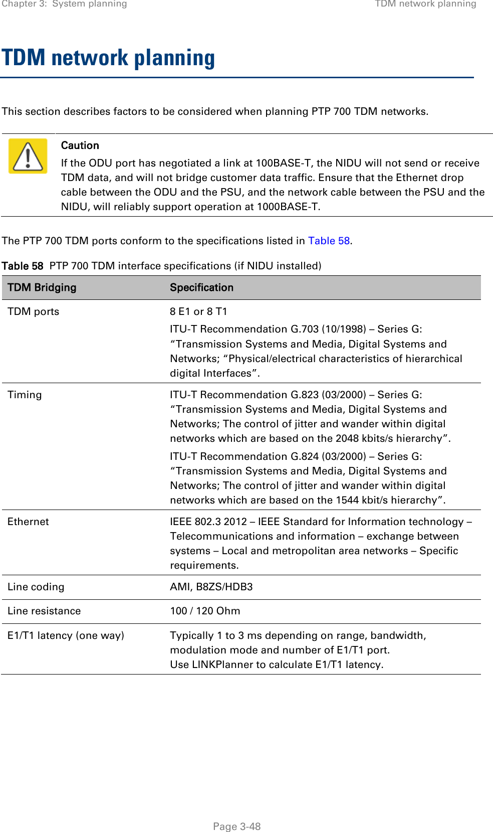 Chapter 3:  System planning TDM network planning  TDM network planning This section describes factors to be considered when planning PTP 700 TDM networks.   Caution If the ODU port has negotiated a link at 100BASE-T, the NIDU will not send or receive TDM data, and will not bridge customer data traffic. Ensure that the Ethernet drop cable between the ODU and the PSU, and the network cable between the PSU and the NIDU, will reliably support operation at 1000BASE-T.  The PTP 700 TDM ports conform to the specifications listed in Table 58. Table 58  PTP 700 TDM interface specifications (if NIDU installed) TDM Bridging  Specification TDM ports 8 E1 or 8 T1 ITU-T Recommendation G.703 (10/1998) – Series G: “Transmission Systems and Media, Digital Systems and Networks; “Physical/electrical characteristics of hierarchical digital Interfaces”. Timing ITU-T Recommendation G.823 (03/2000) – Series G: “Transmission Systems and Media, Digital Systems and Networks; The control of jitter and wander within digital networks which are based on the 2048 kbits/s hierarchy”. ITU-T Recommendation G.824 (03/2000) – Series G: “Transmission Systems and Media, Digital Systems and Networks; The control of jitter and wander within digital networks which are based on the 1544 kbit/s hierarchy”. Ethernet IEEE 802.3 2012 – IEEE Standard for Information technology – Telecommunications and information – exchange between systems – Local and metropolitan area networks – Specific requirements. Line coding AMI, B8ZS/HDB3 Line resistance 100 / 120 Ohm E1/T1 latency (one way) Typically 1 to 3 ms depending on range, bandwidth, modulation mode and number of E1/T1 port. Use LINKPlanner to calculate E1/T1 latency.    Page 3-48 