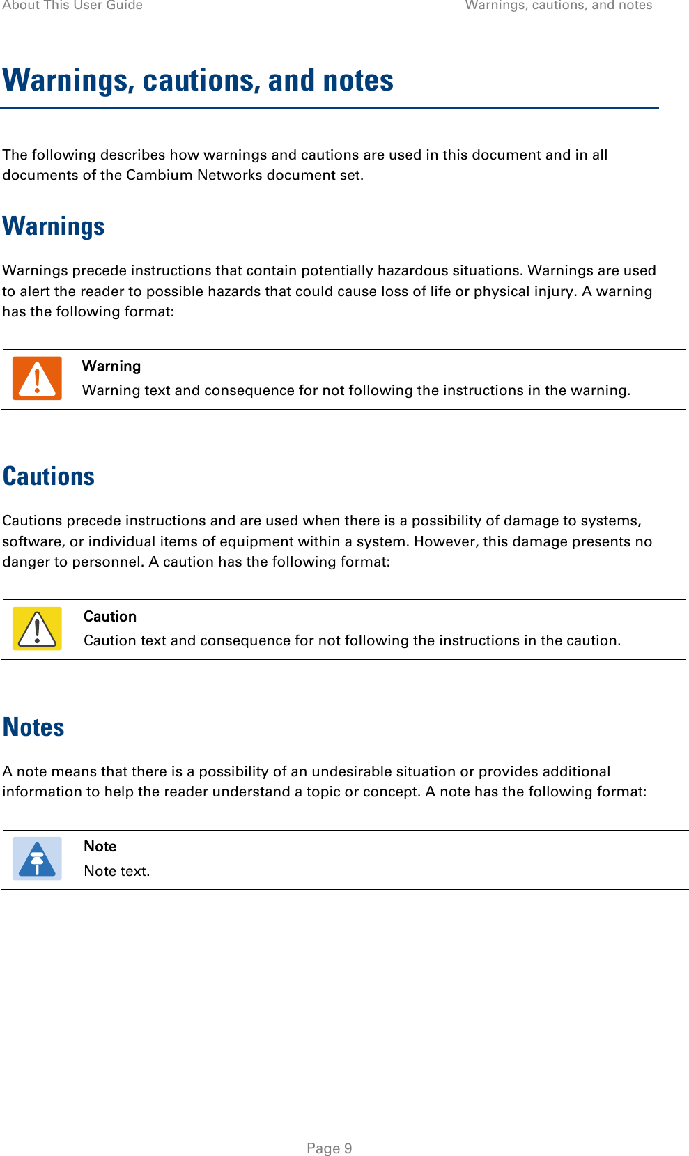 About This User Guide Warnings, cautions, and notes  Warnings, cautions, and notes The following describes how warnings and cautions are used in this document and in all documents of the Cambium Networks document set. Warnings Warnings precede instructions that contain potentially hazardous situations. Warnings are used to alert the reader to possible hazards that could cause loss of life or physical injury. A warning has the following format:   Warning Warning text and consequence for not following the instructions in the warning.  Cautions Cautions precede instructions and are used when there is a possibility of damage to systems, software, or individual items of equipment within a system. However, this damage presents no danger to personnel. A caution has the following format:   Caution Caution text and consequence for not following the instructions in the caution.  Notes A note means that there is a possibility of an undesirable situation or provides additional information to help the reader understand a topic or concept. A note has the following format:   Note Note text.   Page 9 