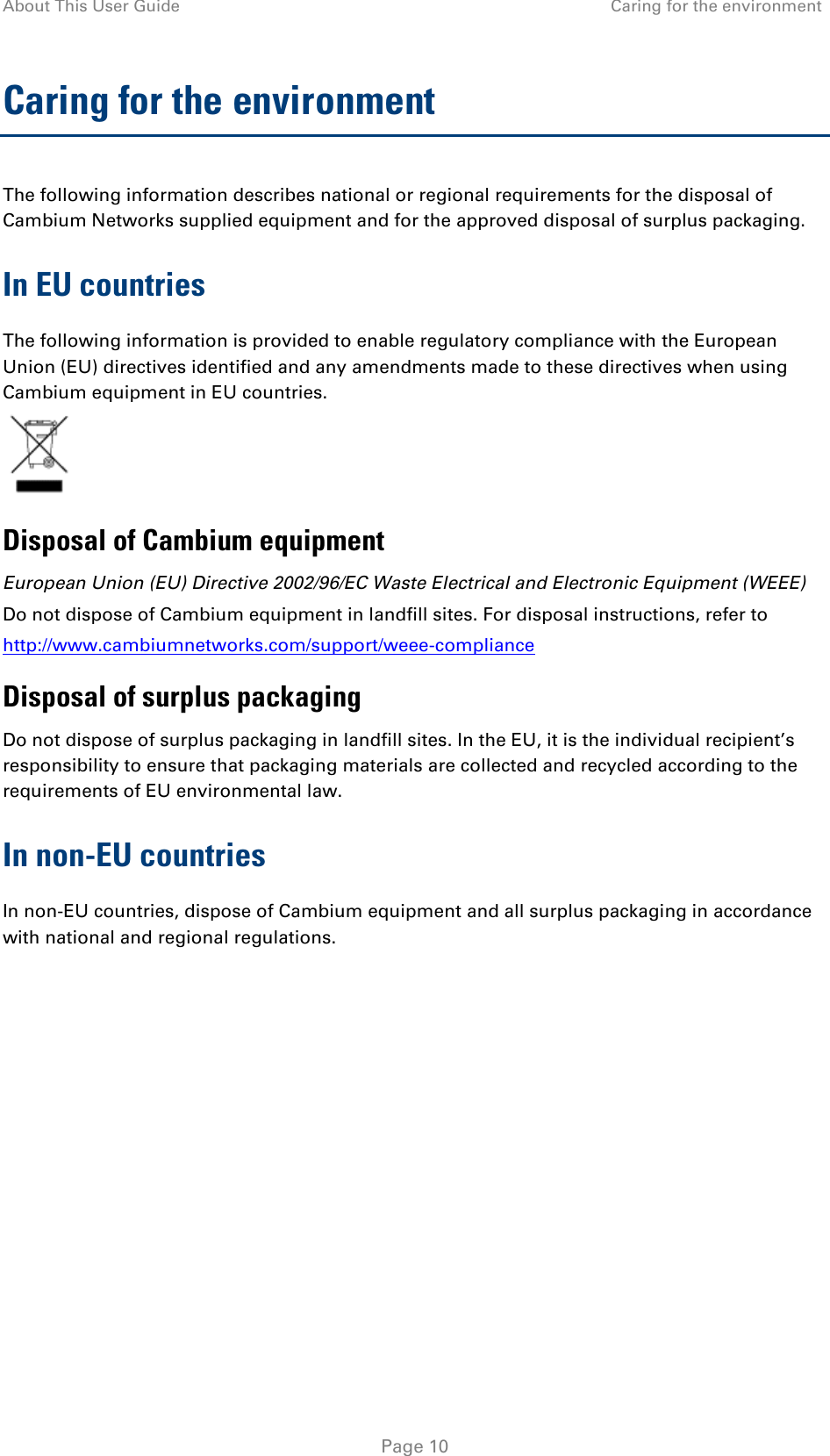 About This User Guide Caring for the environment  Caring for the environment The following information describes national or regional requirements for the disposal of Cambium Networks supplied equipment and for the approved disposal of surplus packaging. In EU countries The following information is provided to enable regulatory compliance with the European Union (EU) directives identified and any amendments made to these directives when using Cambium equipment in EU countries.  Disposal of Cambium equipment European Union (EU) Directive 2002/96/EC Waste Electrical and Electronic Equipment (WEEE) Do not dispose of Cambium equipment in landfill sites. For disposal instructions, refer to  http://www.cambiumnetworks.com/support/weee-compliance Disposal of surplus packaging Do not dispose of surplus packaging in landfill sites. In the EU, it is the individual recipient’s responsibility to ensure that packaging materials are collected and recycled according to the requirements of EU environmental law. In non-EU countries In non-EU countries, dispose of Cambium equipment and all surplus packaging in accordance with national and regional regulations.    Page 10 