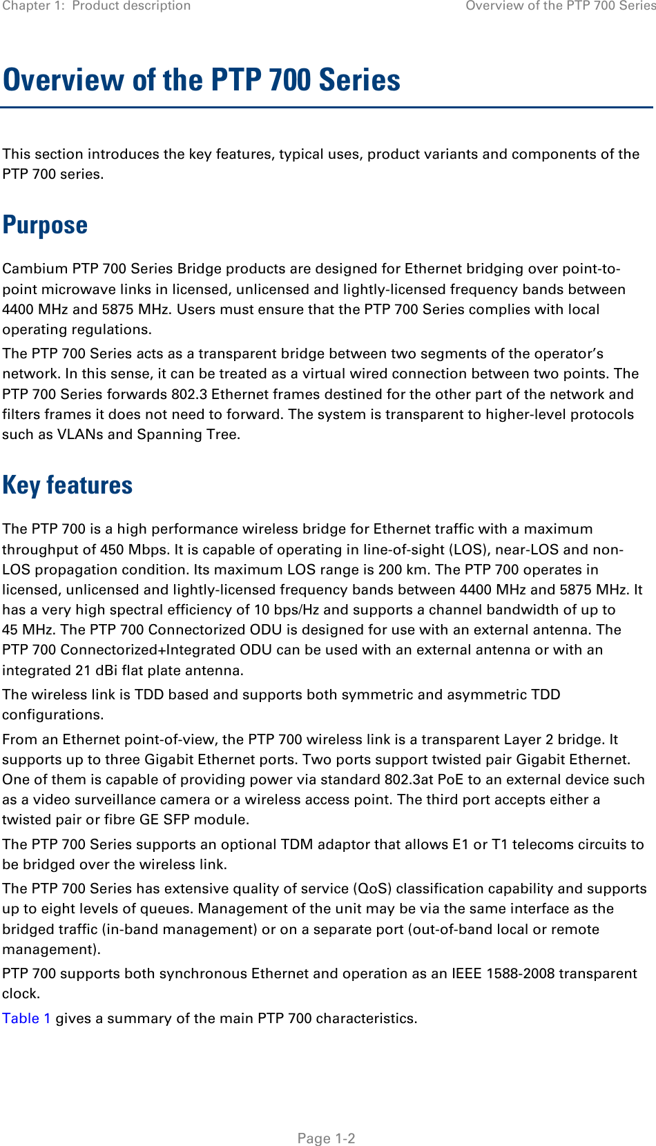 Chapter 1:  Product description Overview of the PTP 700 Series  Overview of the PTP 700 Series This section introduces the key features, typical uses, product variants and components of the PTP 700 series. Purpose Cambium PTP 700 Series Bridge products are designed for Ethernet bridging over point-to-point microwave links in licensed, unlicensed and lightly-licensed frequency bands between 4400 MHz and 5875 MHz. Users must ensure that the PTP 700 Series complies with local operating regulations. The PTP 700 Series acts as a transparent bridge between two segments of the operator’s network. In this sense, it can be treated as a virtual wired connection between two points. The PTP 700 Series forwards 802.3 Ethernet frames destined for the other part of the network and filters frames it does not need to forward. The system is transparent to higher-level protocols such as VLANs and Spanning Tree. Key features The PTP 700 is a high performance wireless bridge for Ethernet traffic with a maximum throughput of 450 Mbps. It is capable of operating in line-of-sight (LOS), near-LOS and non-LOS propagation condition. Its maximum LOS range is 200 km. The PTP 700 operates in licensed, unlicensed and lightly-licensed frequency bands between 4400 MHz and 5875 MHz. It has a very high spectral efficiency of 10 bps/Hz and supports a channel bandwidth of up to 45 MHz. The PTP 700 Connectorized ODU is designed for use with an external antenna. The PTP 700 Connectorized+Integrated ODU can be used with an external antenna or with an integrated 21 dBi flat plate antenna. The wireless link is TDD based and supports both symmetric and asymmetric TDD configurations. From an Ethernet point-of-view, the PTP 700 wireless link is a transparent Layer 2 bridge. It supports up to three Gigabit Ethernet ports. Two ports support twisted pair Gigabit Ethernet. One of them is capable of providing power via standard 802.3at PoE to an external device such as a video surveillance camera or a wireless access point. The third port accepts either a twisted pair or fibre GE SFP module. The PTP 700 Series supports an optional TDM adaptor that allows E1 or T1 telecoms circuits to be bridged over the wireless link.  The PTP 700 Series has extensive quality of service (QoS) classification capability and supports up to eight levels of queues. Management of the unit may be via the same interface as the bridged traffic (in-band management) or on a separate port (out-of-band local or remote management). PTP 700 supports both synchronous Ethernet and operation as an IEEE 1588-2008 transparent clock. Table 1 gives a summary of the main PTP 700 characteristics.   Page 1-2 