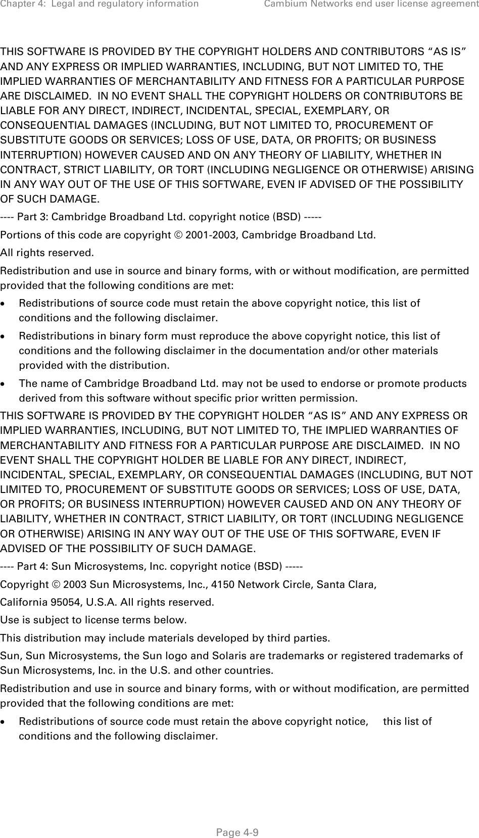 Chapter 4:  Legal and regulatory information Cambium Networks end user license agreement  THIS SOFTWARE IS PROVIDED BY THE COPYRIGHT HOLDERS AND CONTRIBUTORS “AS IS” AND ANY EXPRESS OR IMPLIED WARRANTIES, INCLUDING, BUT NOT LIMITED TO, THE IMPLIED WARRANTIES OF MERCHANTABILITY AND FITNESS FOR A PARTICULAR PURPOSE ARE DISCLAIMED.  IN NO EVENT SHALL THE COPYRIGHT HOLDERS OR CONTRIBUTORS BE LIABLE FOR ANY DIRECT, INDIRECT, INCIDENTAL, SPECIAL, EXEMPLARY, OR CONSEQUENTIAL DAMAGES (INCLUDING, BUT NOT LIMITED TO, PROCUREMENT OF SUBSTITUTE GOODS OR SERVICES; LOSS OF USE, DATA, OR PROFITS; OR BUSINESS INTERRUPTION) HOWEVER CAUSED AND ON ANY THEORY OF LIABILITY, WHETHER IN CONTRACT, STRICT LIABILITY, OR TORT (INCLUDING NEGLIGENCE OR OTHERWISE) ARISING IN ANY WAY OUT OF THE USE OF THIS SOFTWARE, EVEN IF ADVISED OF THE POSSIBILITY OF SUCH DAMAGE. ---- Part 3: Cambridge Broadband Ltd. copyright notice (BSD) ----- Portions of this code are copyright © 2001-2003, Cambridge Broadband Ltd. All rights reserved. Redistribution and use in source and binary forms, with or without modification, are permitted provided that the following conditions are met: • Redistributions of source code must retain the above copyright notice, this list of conditions and the following disclaimer. • Redistributions in binary form must reproduce the above copyright notice, this list of conditions and the following disclaimer in the documentation and/or other materials provided with the distribution. • The name of Cambridge Broadband Ltd. may not be used to endorse or promote products derived from this software without specific prior written permission.  THIS SOFTWARE IS PROVIDED BY THE COPYRIGHT HOLDER “AS IS” AND ANY EXPRESS OR IMPLIED WARRANTIES, INCLUDING, BUT NOT LIMITED TO, THE IMPLIED WARRANTIES OF MERCHANTABILITY AND FITNESS FOR A PARTICULAR PURPOSE ARE DISCLAIMED.  IN NO EVENT SHALL THE COPYRIGHT HOLDER BE LIABLE FOR ANY DIRECT, INDIRECT, INCIDENTAL, SPECIAL, EXEMPLARY, OR CONSEQUENTIAL DAMAGES (INCLUDING, BUT NOT LIMITED TO, PROCUREMENT OF SUBSTITUTE GOODS OR SERVICES; LOSS OF USE, DATA, OR PROFITS; OR BUSINESS INTERRUPTION) HOWEVER CAUSED AND ON ANY THEORY OF LIABILITY, WHETHER IN CONTRACT, STRICT LIABILITY, OR TORT (INCLUDING NEGLIGENCE OR OTHERWISE) ARISING IN ANY WAY OUT OF THE USE OF THIS SOFTWARE, EVEN IF ADVISED OF THE POSSIBILITY OF SUCH DAMAGE. ---- Part 4: Sun Microsystems, Inc. copyright notice (BSD) ----- Copyright © 2003 Sun Microsystems, Inc., 4150 Network Circle, Santa Clara, California 95054, U.S.A. All rights reserved. Use is subject to license terms below. This distribution may include materials developed by third parties. Sun, Sun Microsystems, the Sun logo and Solaris are trademarks or registered trademarks of Sun Microsystems, Inc. in the U.S. and other countries. Redistribution and use in source and binary forms, with or without modification, are permitted provided that the following conditions are met: • Redistributions of source code must retain the above copyright notice,     this list of conditions and the following disclaimer.  Page 4-9 