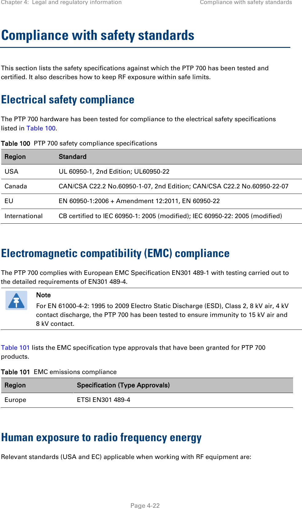 Chapter 4:  Legal and regulatory information Compliance with safety standards  Compliance with safety standards This section lists the safety specifications against which the PTP 700 has been tested and certified. It also describes how to keep RF exposure within safe limits. Electrical safety compliance  The PTP 700 hardware has been tested for compliance to the electrical safety specifications listed in Table 100. Table 100  PTP 700 safety compliance specifications Region Standard USA UL 60950-1, 2nd Edition; UL60950-22 Canada CAN/CSA C22.2 No.60950-1-07, 2nd Edition; CAN/CSA C22.2 No.60950-22-07 EU EN 60950-1:2006 + Amendment 12:2011, EN 60950-22 International CB certified to IEC 60950-1: 2005 (modified); IEC 60950-22: 2005 (modified)  Electromagnetic compatibility (EMC) compliance The PTP 700 complies with European EMC Specification EN301 489-1 with testing carried out to the detailed requirements of EN301 489-4.   Note For EN 61000-4-2: 1995 to 2009 Electro Static Discharge (ESD), Class 2, 8 kV air, 4 kV contact discharge, the PTP 700 has been tested to ensure immunity to 15 kV air and 8 kV contact.  Table 101 lists the EMC specification type approvals that have been granted for PTP 700 products. Table 101  EMC emissions compliance Region Specification (Type Approvals) Europe ETSI EN301 489-4  Human exposure to radio frequency energy Relevant standards (USA and EC) applicable when working with RF equipment are:  Page 4-22 