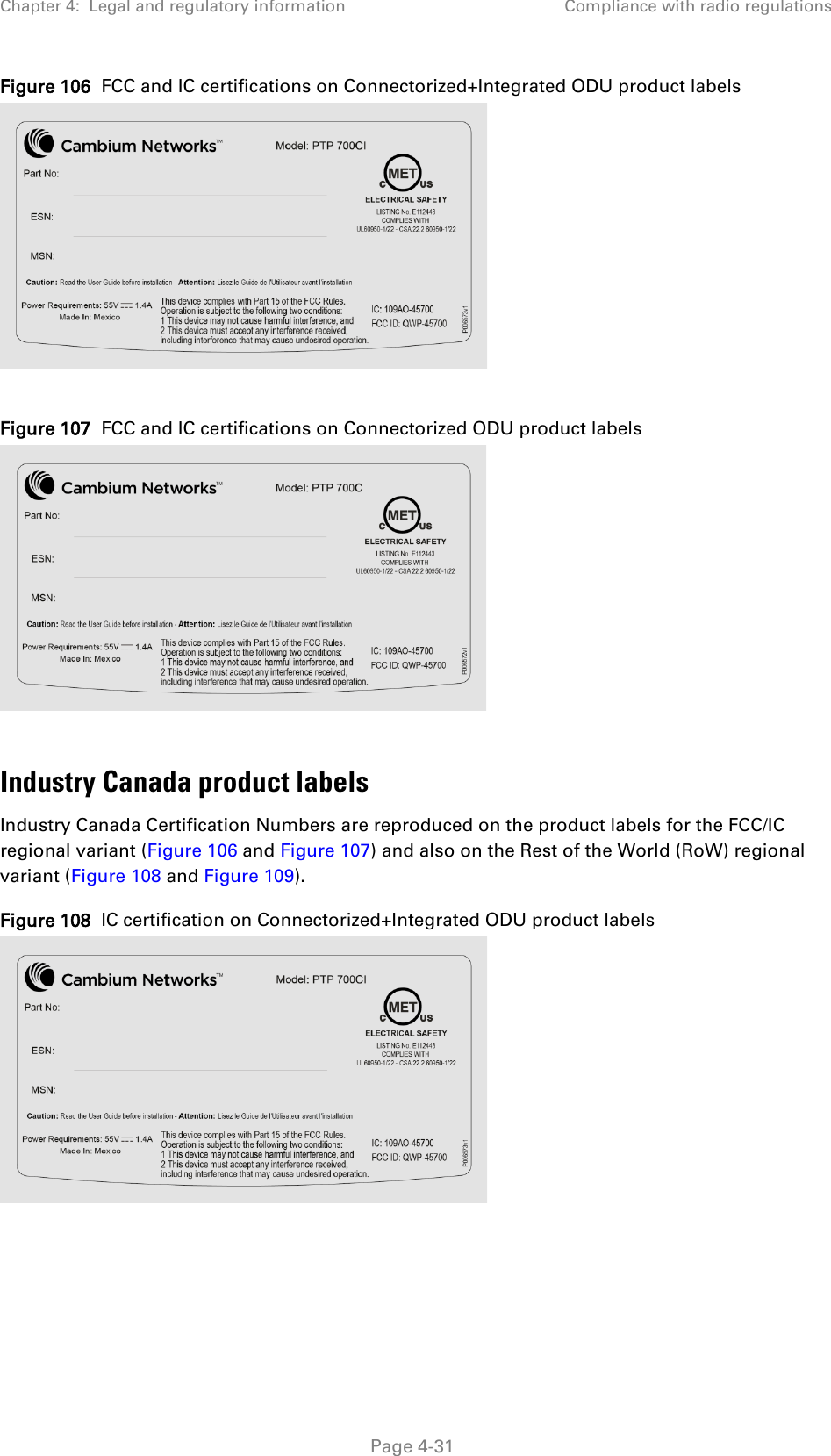 Chapter 4:  Legal and regulatory information Compliance with radio regulations  Figure 106  FCC and IC certifications on Connectorized+Integrated ODU product labels   Figure 107  FCC and IC certifications on Connectorized ODU product labels   Industry Canada product labels Industry Canada Certification Numbers are reproduced on the product labels for the FCC/IC regional variant (Figure 106 and Figure 107) and also on the Rest of the World (RoW) regional variant (Figure 108 and Figure 109). Figure 108  IC certification on Connectorized+Integrated ODU product labels    Page 4-31 