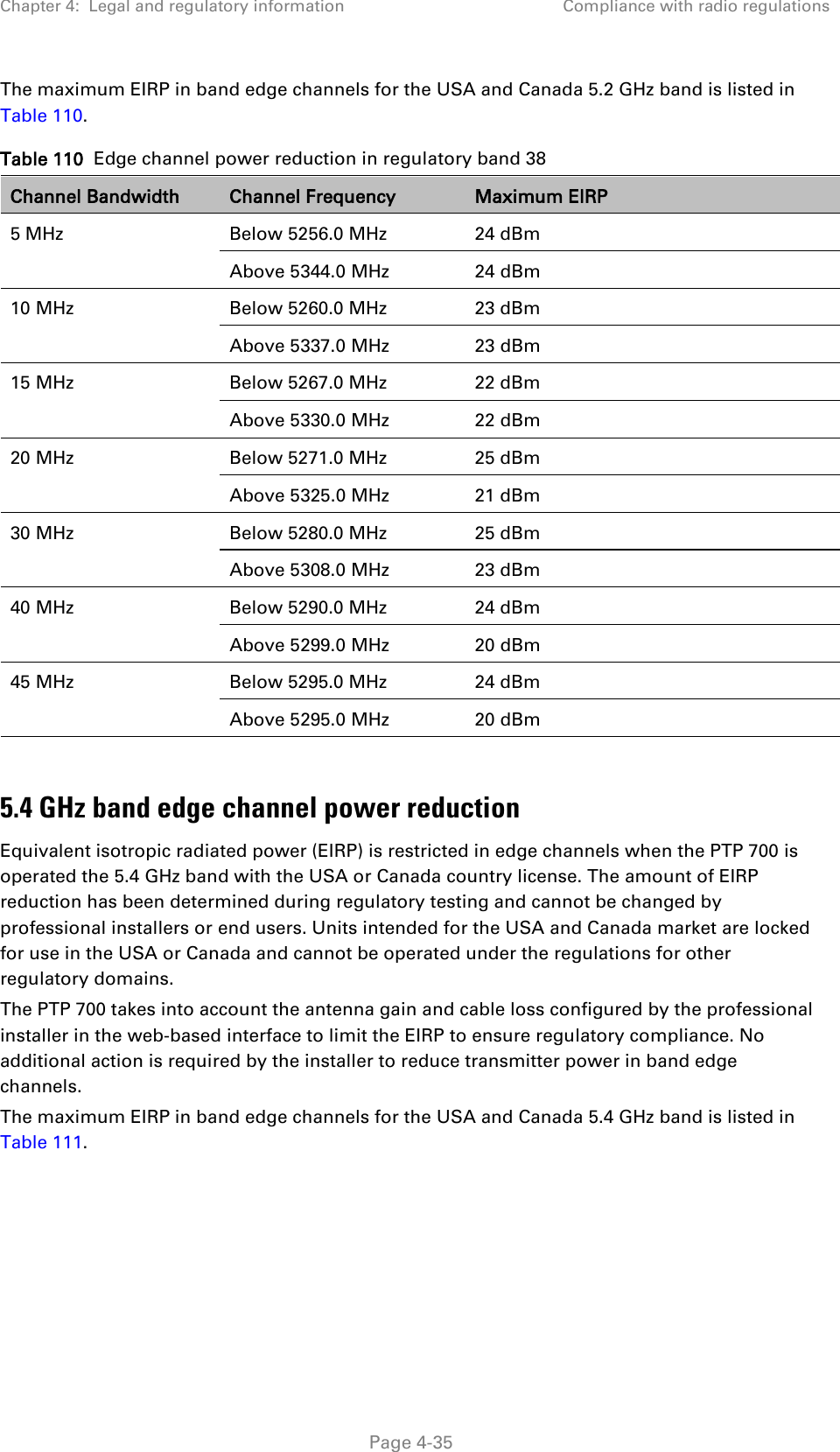 Chapter 4:  Legal and regulatory information Compliance with radio regulations  The maximum EIRP in band edge channels for the USA and Canada 5.2 GHz band is listed in Table 110. Table 110  Edge channel power reduction in regulatory band 38 Channel Bandwidth Channel Frequency Maximum EIRP 5 MHz Below 5256.0 MHz 24 dBm Above 5344.0 MHz 24 dBm 10 MHz Below 5260.0 MHz 23 dBm Above 5337.0 MHz 23 dBm 15 MHz Below 5267.0 MHz 22 dBm Above 5330.0 MHz 22 dBm 20 MHz Below 5271.0 MHz 25 dBm Above 5325.0 MHz  21 dBm 30 MHz Below 5280.0 MHz 25 dBm Above 5308.0 MHz  23 dBm 40 MHz Below 5290.0 MHz  24 dBm Above 5299.0 MHz 20 dBm 45 MHz Below 5295.0 MHz 24 dBm Above 5295.0 MHz 20 dBm  5.4 GHz band edge channel power reduction Equivalent isotropic radiated power (EIRP) is restricted in edge channels when the PTP 700 is operated the 5.4 GHz band with the USA or Canada country license. The amount of EIRP reduction has been determined during regulatory testing and cannot be changed by professional installers or end users. Units intended for the USA and Canada market are locked for use in the USA or Canada and cannot be operated under the regulations for other regulatory domains. The PTP 700 takes into account the antenna gain and cable loss configured by the professional installer in the web-based interface to limit the EIRP to ensure regulatory compliance. No additional action is required by the installer to reduce transmitter power in band edge channels. The maximum EIRP in band edge channels for the USA and Canada 5.4 GHz band is listed in Table 111.  Page 4-35 