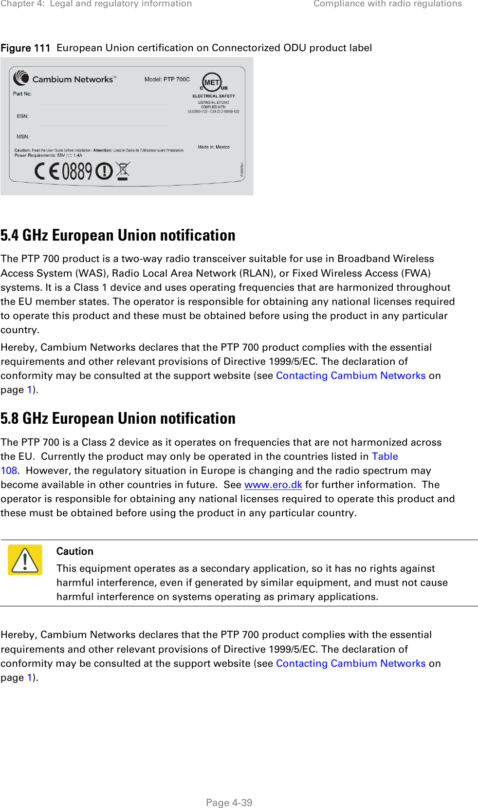 Chapter 4:  Legal and regulatory information Compliance with radio regulations  Figure 111  European Union certification on Connectorized ODU product label   5.4 GHz European Union notification The PTP 700 product is a two-way radio transceiver suitable for use in Broadband Wireless Access System (WAS), Radio Local Area Network (RLAN), or Fixed Wireless Access (FWA) systems. It is a Class 1 device and uses operating frequencies that are harmonized throughout the EU member states. The operator is responsible for obtaining any national licenses required to operate this product and these must be obtained before using the product in any particular country. Hereby, Cambium Networks declares that the PTP 700 product complies with the essential requirements and other relevant provisions of Directive 1999/5/EC. The declaration of conformity may be consulted at the support website (see Contacting Cambium Networks on page 1).  5.8 GHz European Union notification The PTP 700 is a Class 2 device as it operates on frequencies that are not harmonized across the EU.  Currently the product may only be operated in the countries listed in Table 108.  However, the regulatory situation in Europe is changing and the radio spectrum may become available in other countries in future.  See www.ero.dk for further information.  The operator is responsible for obtaining any national licenses required to operate this product and these must be obtained before using the product in any particular country.   Caution This equipment operates as a secondary application, so it has no rights against harmful interference, even if generated by similar equipment, and must not cause harmful interference on systems operating as primary applications.  Hereby, Cambium Networks declares that the PTP 700 product complies with the essential requirements and other relevant provisions of Directive 1999/5/EC. The declaration of conformity may be consulted at the support website (see Contacting Cambium Networks on page 1).  Page 4-39 