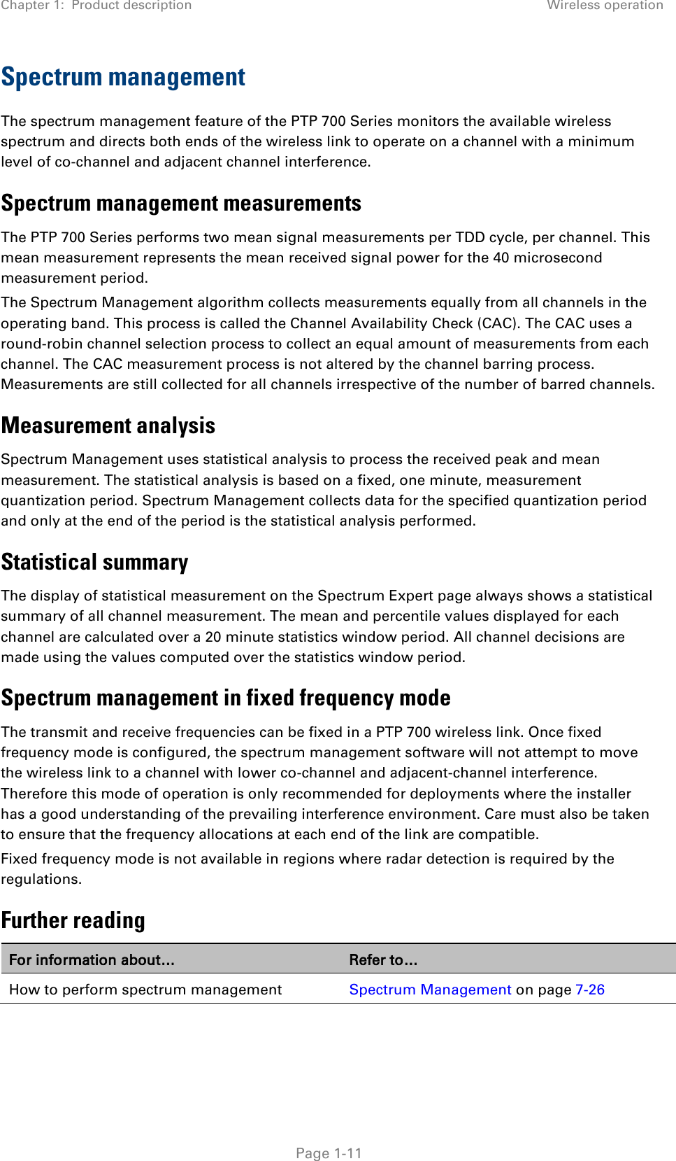Chapter 1:  Product description Wireless operation  Spectrum management The spectrum management feature of the PTP 700 Series monitors the available wireless spectrum and directs both ends of the wireless link to operate on a channel with a minimum level of co-channel and adjacent channel interference. Spectrum management measurements The PTP 700 Series performs two mean signal measurements per TDD cycle, per channel. This mean measurement represents the mean received signal power for the 40 microsecond measurement period. The Spectrum Management algorithm collects measurements equally from all channels in the operating band. This process is called the Channel Availability Check (CAC). The CAC uses a round-robin channel selection process to collect an equal amount of measurements from each channel. The CAC measurement process is not altered by the channel barring process. Measurements are still collected for all channels irrespective of the number of barred channels. Measurement analysis Spectrum Management uses statistical analysis to process the received peak and mean measurement. The statistical analysis is based on a fixed, one minute, measurement quantization period. Spectrum Management collects data for the specified quantization period and only at the end of the period is the statistical analysis performed. Statistical summary The display of statistical measurement on the Spectrum Expert page always shows a statistical summary of all channel measurement. The mean and percentile values displayed for each channel are calculated over a 20 minute statistics window period. All channel decisions are made using the values computed over the statistics window period. Spectrum management in fixed frequency mode The transmit and receive frequencies can be fixed in a PTP 700 wireless link. Once fixed frequency mode is configured, the spectrum management software will not attempt to move the wireless link to a channel with lower co-channel and adjacent-channel interference. Therefore this mode of operation is only recommended for deployments where the installer has a good understanding of the prevailing interference environment. Care must also be taken to ensure that the frequency allocations at each end of the link are compatible.  Fixed frequency mode is not available in regions where radar detection is required by the regulations.  Further reading For information about… Refer to… How to perform spectrum management Spectrum Management on page 7-26   Page 1-11 