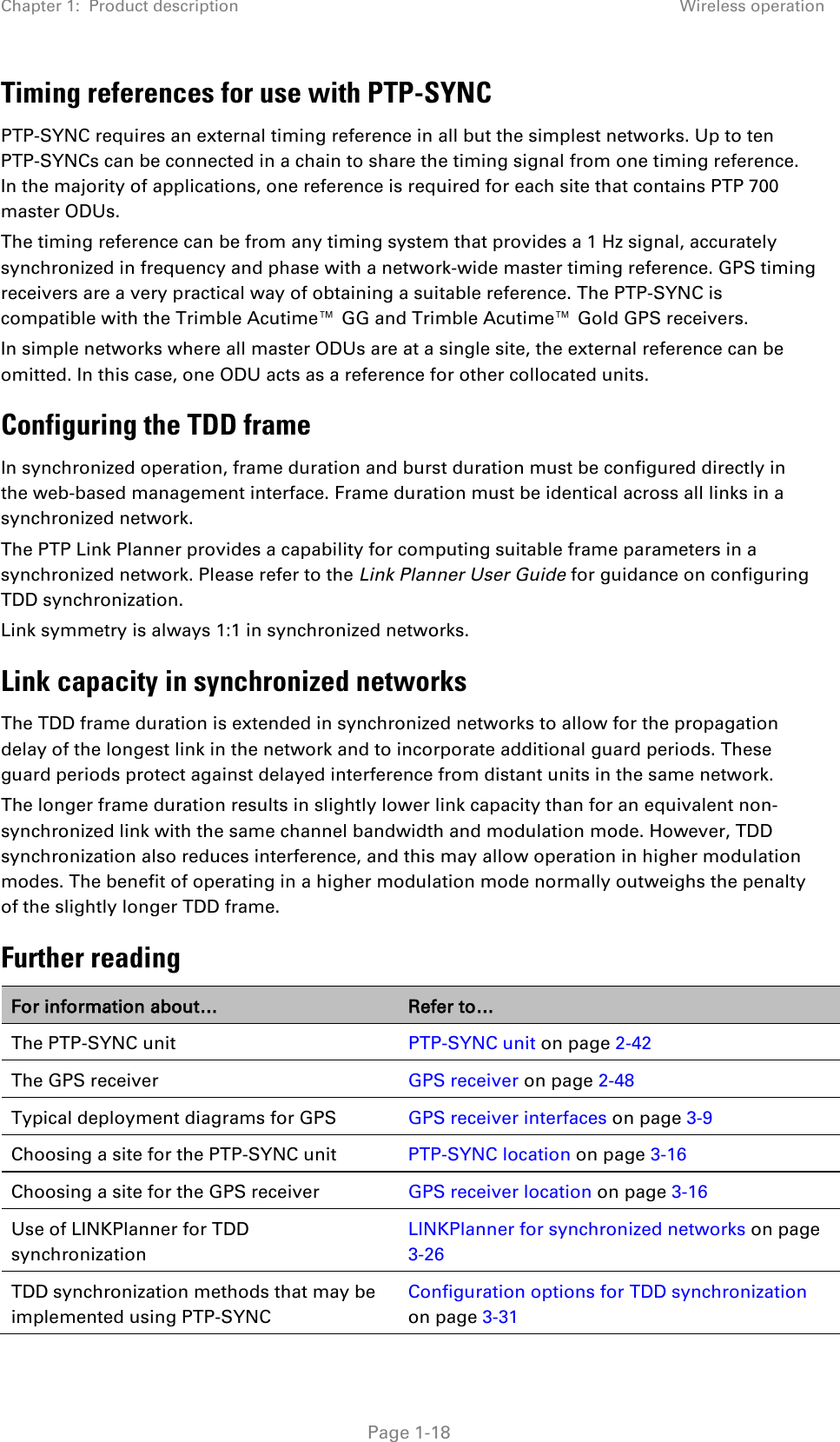 Chapter 1:  Product description Wireless operation  Timing references for use with PTP-SYNC PTP-SYNC requires an external timing reference in all but the simplest networks. Up to ten PTP-SYNCs can be connected in a chain to share the timing signal from one timing reference. In the majority of applications, one reference is required for each site that contains PTP 700 master ODUs. The timing reference can be from any timing system that provides a 1 Hz signal, accurately synchronized in frequency and phase with a network-wide master timing reference. GPS timing receivers are a very practical way of obtaining a suitable reference. The PTP-SYNC is compatible with the Trimble Acutime™ GG and Trimble Acutime™ Gold GPS receivers. In simple networks where all master ODUs are at a single site, the external reference can be omitted. In this case, one ODU acts as a reference for other collocated units. Configuring the TDD frame In synchronized operation, frame duration and burst duration must be configured directly in the web-based management interface. Frame duration must be identical across all links in a synchronized network. The PTP Link Planner provides a capability for computing suitable frame parameters in a synchronized network. Please refer to the Link Planner User Guide for guidance on configuring TDD synchronization. Link symmetry is always 1:1 in synchronized networks. Link capacity in synchronized networks The TDD frame duration is extended in synchronized networks to allow for the propagation delay of the longest link in the network and to incorporate additional guard periods. These guard periods protect against delayed interference from distant units in the same network. The longer frame duration results in slightly lower link capacity than for an equivalent non-synchronized link with the same channel bandwidth and modulation mode. However, TDD synchronization also reduces interference, and this may allow operation in higher modulation modes. The benefit of operating in a higher modulation mode normally outweighs the penalty of the slightly longer TDD frame. Further reading For information about… Refer to… The PTP-SYNC unit PTP-SYNC unit on page 2-42 The GPS receiver GPS receiver on page 2-48 Typical deployment diagrams for GPS GPS receiver interfaces on page 3-9 Choosing a site for the PTP-SYNC unit PTP-SYNC location on page 3-16 Choosing a site for the GPS receiver GPS receiver location on page 3-16 Use of LINKPlanner for TDD synchronization LINKPlanner for synchronized networks on page 3-26 TDD synchronization methods that may be implemented using PTP-SYNC Configuration options for TDD synchronization on page 3-31  Page 1-18 