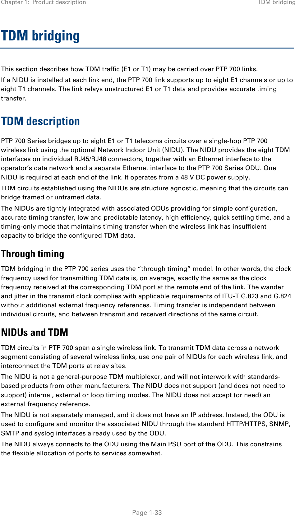 Chapter 1:  Product description TDM bridging  TDM bridging This section describes how TDM traffic (E1 or T1) may be carried over PTP 700 links. If a NIDU is installed at each link end, the PTP 700 link supports up to eight E1 channels or up to eight T1 channels. The link relays unstructured E1 or T1 data and provides accurate timing transfer. TDM description PTP 700 Series bridges up to eight E1 or T1 telecoms circuits over a single-hop PTP 700 wireless link using the optional Network Indoor Unit (NIDU). The NIDU provides the eight TDM interfaces on individual RJ45/RJ48 connectors, together with an Ethernet interface to the operator’s data network and a separate Ethernet interface to the PTP 700 Series ODU. One NIDU is required at each end of the link. It operates from a 48 V DC power supply. TDM circuits established using the NIDUs are structure agnostic, meaning that the circuits can bridge framed or unframed data. The NIDUs are tightly integrated with associated ODUs providing for simple configuration, accurate timing transfer, low and predictable latency, high efficiency, quick settling time, and a timing-only mode that maintains timing transfer when the wireless link has insufficient capacity to bridge the configured TDM data. Through timing TDM bridging in the PTP 700 series uses the “through timing” model. In other words, the clock frequency used for transmitting TDM data is, on average, exactly the same as the clock frequency received at the corresponding TDM port at the remote end of the link. The wander and jitter in the transmit clock complies with applicable requirements of ITU-T G.823 and G.824 without additional external frequency references. Timing transfer is independent between individual circuits, and between transmit and received directions of the same circuit. NIDUs and TDM TDM circuits in PTP 700 span a single wireless link. To transmit TDM data across a network segment consisting of several wireless links, use one pair of NIDUs for each wireless link, and interconnect the TDM ports at relay sites. The NIDU is not a general-purpose TDM multiplexer, and will not interwork with standards-based products from other manufacturers. The NIDU does not support (and does not need to support) internal, external or loop timing modes. The NIDU does not accept (or need) an external frequency reference. The NIDU is not separately managed, and it does not have an IP address. Instead, the ODU is used to configure and monitor the associated NIDU through the standard HTTP/HTTPS, SNMP, SMTP and syslog interfaces already used by the ODU. The NIDU always connects to the ODU using the Main PSU port of the ODU. This constrains the flexible allocation of ports to services somewhat.  Page 1-33 