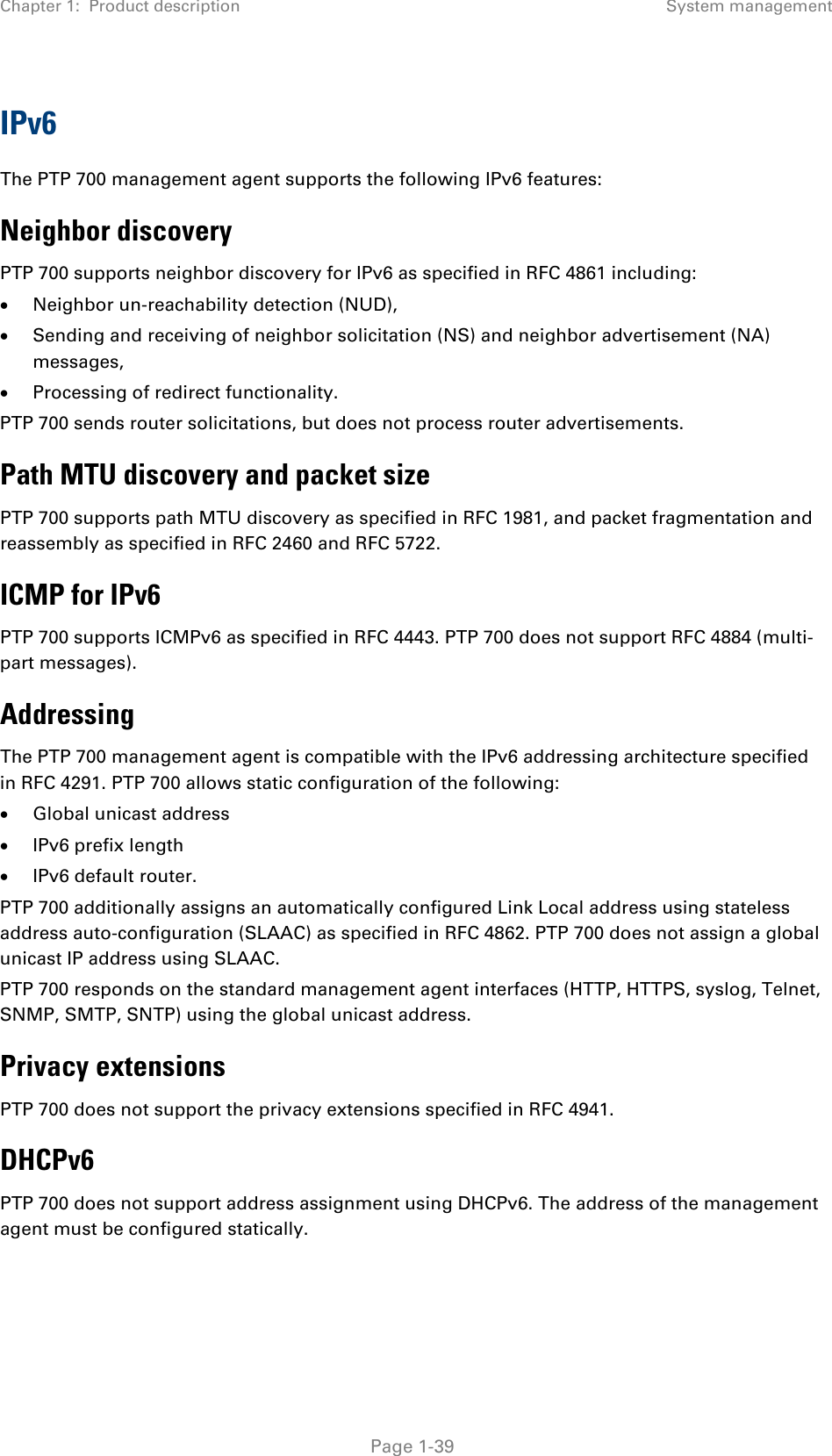 Chapter 1:  Product description System management  IPv6 The PTP 700 management agent supports the following IPv6 features: Neighbor discovery PTP 700 supports neighbor discovery for IPv6 as specified in RFC 4861 including: • Neighbor un-reachability detection (NUD), • Sending and receiving of neighbor solicitation (NS) and neighbor advertisement (NA) messages, • Processing of redirect functionality. PTP 700 sends router solicitations, but does not process router advertisements. Path MTU discovery and packet size PTP 700 supports path MTU discovery as specified in RFC 1981, and packet fragmentation and reassembly as specified in RFC 2460 and RFC 5722. ICMP for IPv6 PTP 700 supports ICMPv6 as specified in RFC 4443. PTP 700 does not support RFC 4884 (multi-part messages). Addressing The PTP 700 management agent is compatible with the IPv6 addressing architecture specified in RFC 4291. PTP 700 allows static configuration of the following: • Global unicast address • IPv6 prefix length • IPv6 default router. PTP 700 additionally assigns an automatically configured Link Local address using stateless address auto-configuration (SLAAC) as specified in RFC 4862. PTP 700 does not assign a global unicast IP address using SLAAC. PTP 700 responds on the standard management agent interfaces (HTTP, HTTPS, syslog, Telnet, SNMP, SMTP, SNTP) using the global unicast address. Privacy extensions PTP 700 does not support the privacy extensions specified in RFC 4941. DHCPv6 PTP 700 does not support address assignment using DHCPv6. The address of the management agent must be configured statically.  Page 1-39 