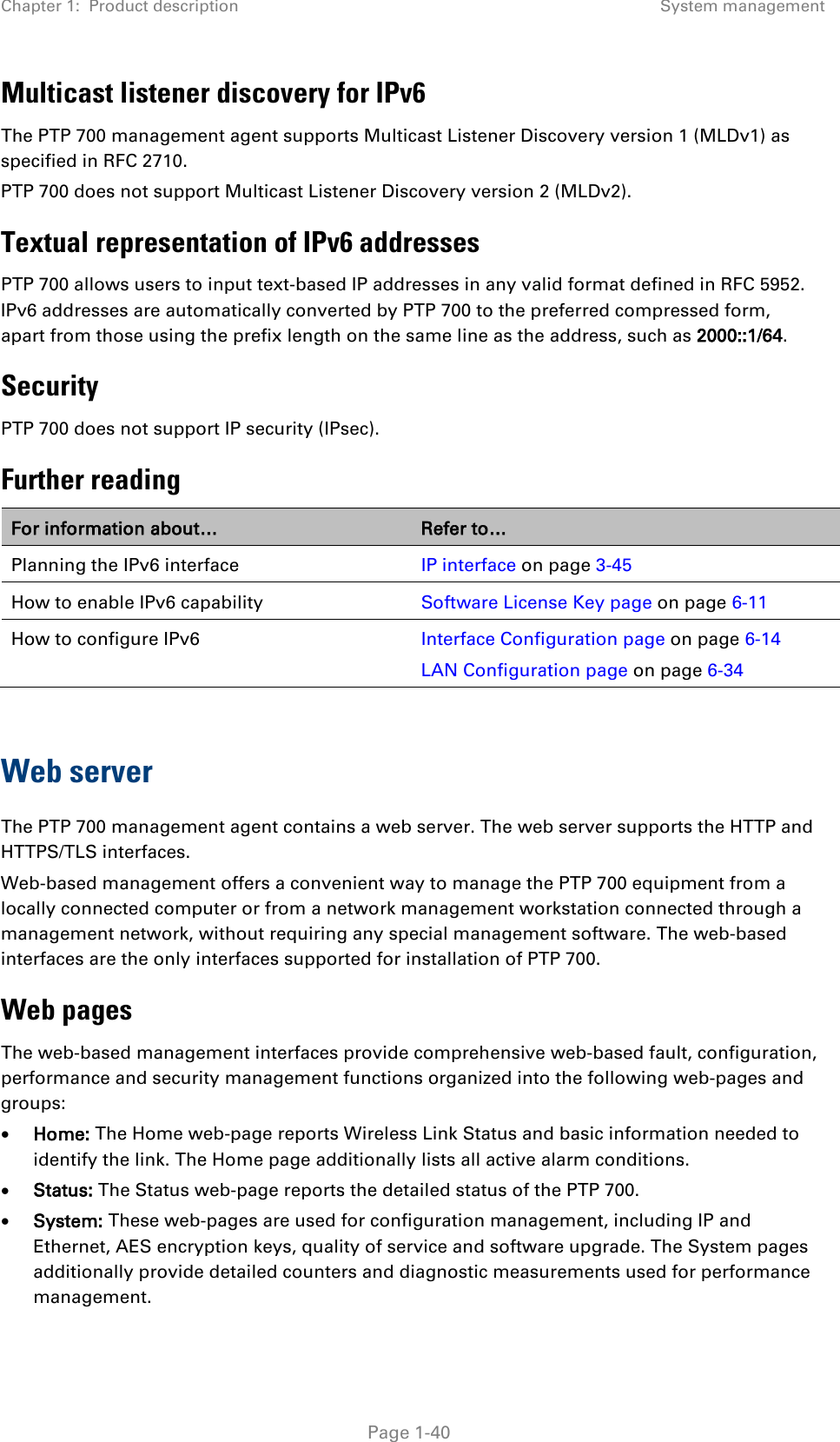 Chapter 1:  Product description System management  Multicast listener discovery for IPv6 The PTP 700 management agent supports Multicast Listener Discovery version 1 (MLDv1) as specified in RFC 2710. PTP 700 does not support Multicast Listener Discovery version 2 (MLDv2). Textual representation of IPv6 addresses PTP 700 allows users to input text-based IP addresses in any valid format defined in RFC 5952. IPv6 addresses are automatically converted by PTP 700 to the preferred compressed form, apart from those using the prefix length on the same line as the address, such as 2000::1/64. Security PTP 700 does not support IP security (IPsec). Further reading For information about… Refer to… Planning the IPv6 interface IP interface on page 3-45 How to enable IPv6 capability Software License Key page on page 6-11 How to configure IPv6 Interface Configuration page on page 6-14 LAN Configuration page on page 6-34  Web server The PTP 700 management agent contains a web server. The web server supports the HTTP and HTTPS/TLS interfaces. Web-based management offers a convenient way to manage the PTP 700 equipment from a locally connected computer or from a network management workstation connected through a management network, without requiring any special management software. The web-based interfaces are the only interfaces supported for installation of PTP 700. Web pages The web-based management interfaces provide comprehensive web-based fault, configuration, performance and security management functions organized into the following web-pages and groups: • Home: The Home web-page reports Wireless Link Status and basic information needed to identify the link. The Home page additionally lists all active alarm conditions. • Status: The Status web-page reports the detailed status of the PTP 700. • System: These web-pages are used for configuration management, including IP and Ethernet, AES encryption keys, quality of service and software upgrade. The System pages additionally provide detailed counters and diagnostic measurements used for performance management.  Page 1-40 