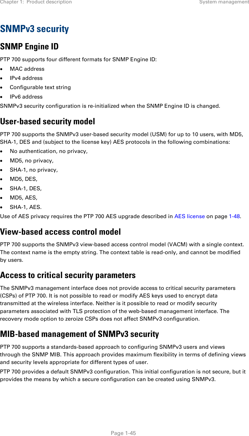Chapter 1:  Product description System management  SNMPv3 security SNMP Engine ID PTP 700 supports four different formats for SNMP Engine ID: • MAC address • IPv4 address • Configurable text string • IPv6 address SNMPv3 security configuration is re-initialized when the SNMP Engine ID is changed. User-based security model PTP 700 supports the SNMPv3 user-based security model (USM) for up to 10 users, with MD5, SHA-1, DES and (subject to the license key) AES protocols in the following combinations: • No authentication, no privacy, • MD5, no privacy, • SHA-1, no privacy, • MD5, DES, • SHA-1, DES, • MD5, AES, • SHA-1, AES. Use of AES privacy requires the PTP 700 AES upgrade described in AES license on page 1-48. View-based access control model PTP 700 supports the SNMPv3 view-based access control model (VACM) with a single context. The context name is the empty string. The context table is read-only, and cannot be modified by users.  Access to critical security parameters The SNMPv3 management interface does not provide access to critical security parameters (CSPs) of PTP 700. It is not possible to read or modify AES keys used to encrypt data transmitted at the wireless interface. Neither is it possible to read or modify security parameters associated with TLS protection of the web-based management interface. The recovery mode option to zeroize CSPs does not affect SNMPv3 configuration. MIB-based management of SNMPv3 security PTP 700 supports a standards-based approach to configuring SNMPv3 users and views through the SNMP MIB. This approach provides maximum flexibility in terms of defining views and security levels appropriate for different types of user. PTP 700 provides a default SNMPv3 configuration. This initial configuration is not secure, but it provides the means by which a secure configuration can be created using SNMPv3.  Page 1-45 