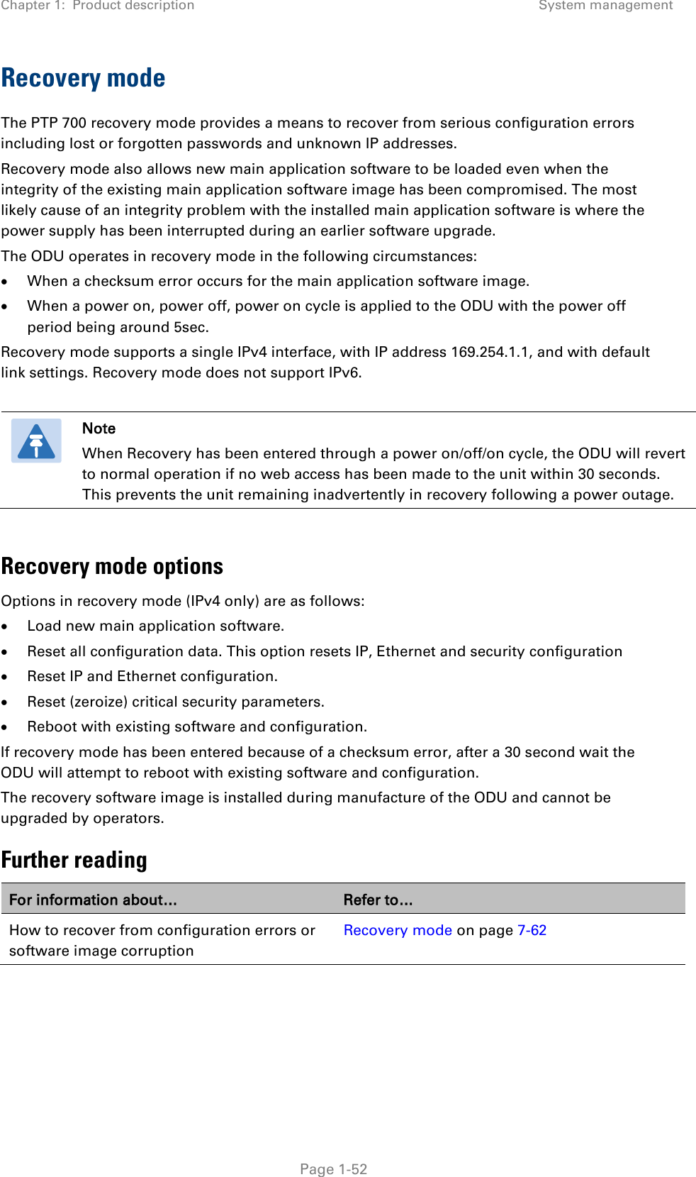 Chapter 1:  Product description System management  Recovery mode The PTP 700 recovery mode provides a means to recover from serious configuration errors including lost or forgotten passwords and unknown IP addresses. Recovery mode also allows new main application software to be loaded even when the integrity of the existing main application software image has been compromised. The most likely cause of an integrity problem with the installed main application software is where the power supply has been interrupted during an earlier software upgrade. The ODU operates in recovery mode in the following circumstances: • When a checksum error occurs for the main application software image. • When a power on, power off, power on cycle is applied to the ODU with the power off period being around 5sec. Recovery mode supports a single IPv4 interface, with IP address 169.254.1.1, and with default link settings. Recovery mode does not support IPv6.   Note When Recovery has been entered through a power on/off/on cycle, the ODU will revert to normal operation if no web access has been made to the unit within 30 seconds. This prevents the unit remaining inadvertently in recovery following a power outage.  Recovery mode options Options in recovery mode (IPv4 only) are as follows: • Load new main application software. • Reset all configuration data. This option resets IP, Ethernet and security configuration • Reset IP and Ethernet configuration. • Reset (zeroize) critical security parameters. • Reboot with existing software and configuration. If recovery mode has been entered because of a checksum error, after a 30 second wait the ODU will attempt to reboot with existing software and configuration. The recovery software image is installed during manufacture of the ODU and cannot be upgraded by operators. Further reading For information about… Refer to… How to recover from configuration errors or software image corruption Recovery mode on page 7-62   Page 1-52 