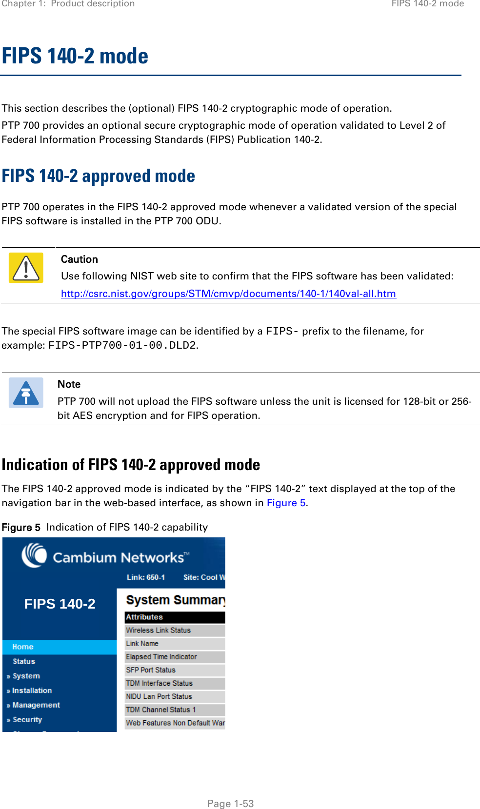 Chapter 1:  Product description FIPS 140-2 mode  FIPS 140-2 mode This section describes the (optional) FIPS 140-2 cryptographic mode of operation. PTP 700 provides an optional secure cryptographic mode of operation validated to Level 2 of Federal Information Processing Standards (FIPS) Publication 140-2. FIPS 140-2 approved mode PTP 700 operates in the FIPS 140-2 approved mode whenever a validated version of the special FIPS software is installed in the PTP 700 ODU.   Caution Use following NIST web site to confirm that the FIPS software has been validated: http://csrc.nist.gov/groups/STM/cmvp/documents/140-1/140val-all.htm  The special FIPS software image can be identified by a FIPS- prefix to the filename, for example: FIPS-PTP700-01-00.DLD2.   Note PTP 700 will not upload the FIPS software unless the unit is licensed for 128-bit or 256-bit AES encryption and for FIPS operation.  Indication of FIPS 140-2 approved mode The FIPS 140-2 approved mode is indicated by the “FIPS 140-2” text displayed at the top of the navigation bar in the web-based interface, as shown in Figure 5. Figure 5  Indication of FIPS 140-2 capability  FIPS 140-2 Page 1-53 