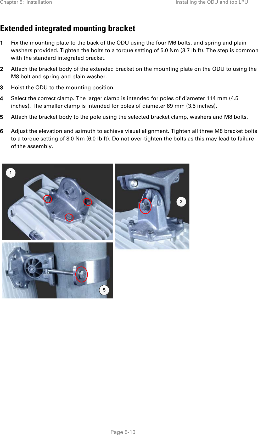 Chapter 5:  Installation Installing the ODU and top LPU  Extended integrated mounting bracket 1 Fix the mounting plate to the back of the ODU using the four M6 bolts, and spring and plain washers provided. Tighten the bolts to a torque setting of 5.0 Nm (3.7 lb ft). The step is common with the standard integrated bracket. 2 Attach the bracket body of the extended bracket on the mounting plate on the ODU to using the M8 bolt and spring and plain washer. 3 Hoist the ODU to the mounting position. 4 Select the correct clamp. The larger clamp is intended for poles of diameter 114 mm (4.5 inches). The smaller clamp is intended for poles of diameter 89 mm (3.5 inches). 5 Attach the bracket body to the pole using the selected bracket clamp, washers and M8 bolts. 6 Adjust the elevation and azimuth to achieve visual alignment. Tighten all three M8 bracket bolts to a torque setting of 8.0 Nm (6.0 lb ft). Do not over-tighten the bolts as this may lead to failure of the assembly.   125 Page 5-10 