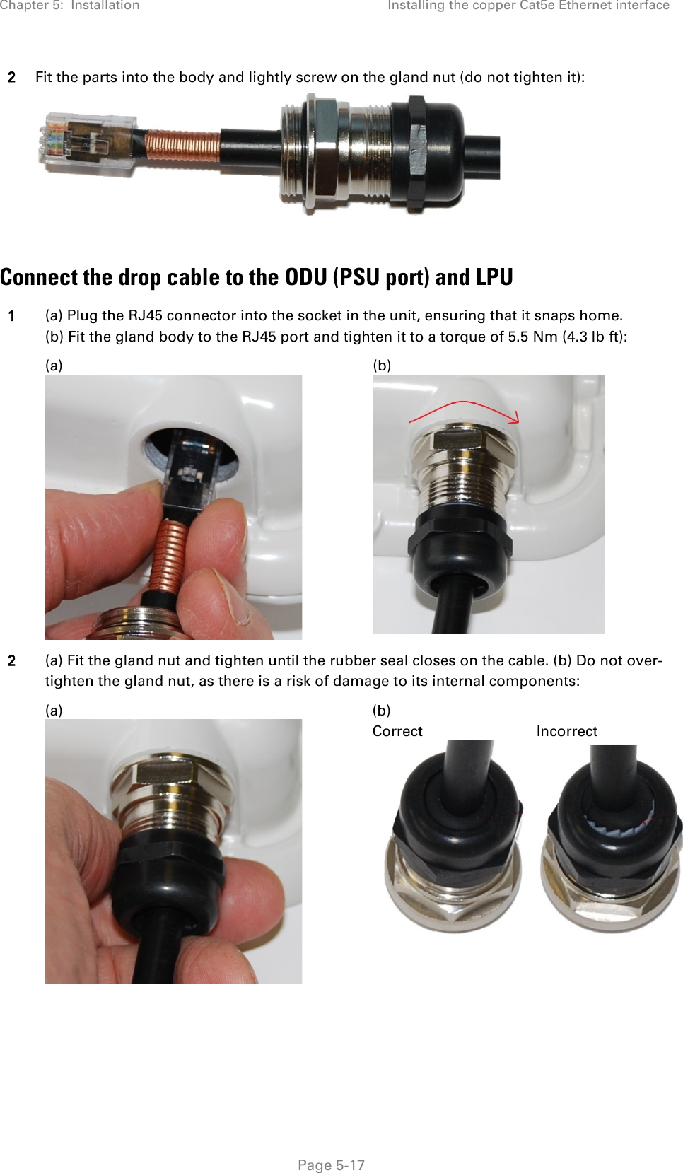 Chapter 5:  Installation Installing the copper Cat5e Ethernet interface  2 Fit the parts into the body and lightly screw on the gland nut (do not tighten it):   Connect the drop cable to the ODU (PSU port) and LPU 1 (a) Plug the RJ45 connector into the socket in the unit, ensuring that it snaps home. (b) Fit the gland body to the RJ45 port and tighten it to a torque of 5.5 Nm (4.3 lb ft):   (a)  (b)  2 (a) Fit the gland nut and tighten until the rubber seal closes on the cable. (b) Do not over-tighten the gland nut, as there is a risk of damage to its internal components:  (a)  (b) Correct   Incorrect    Page 5-17 