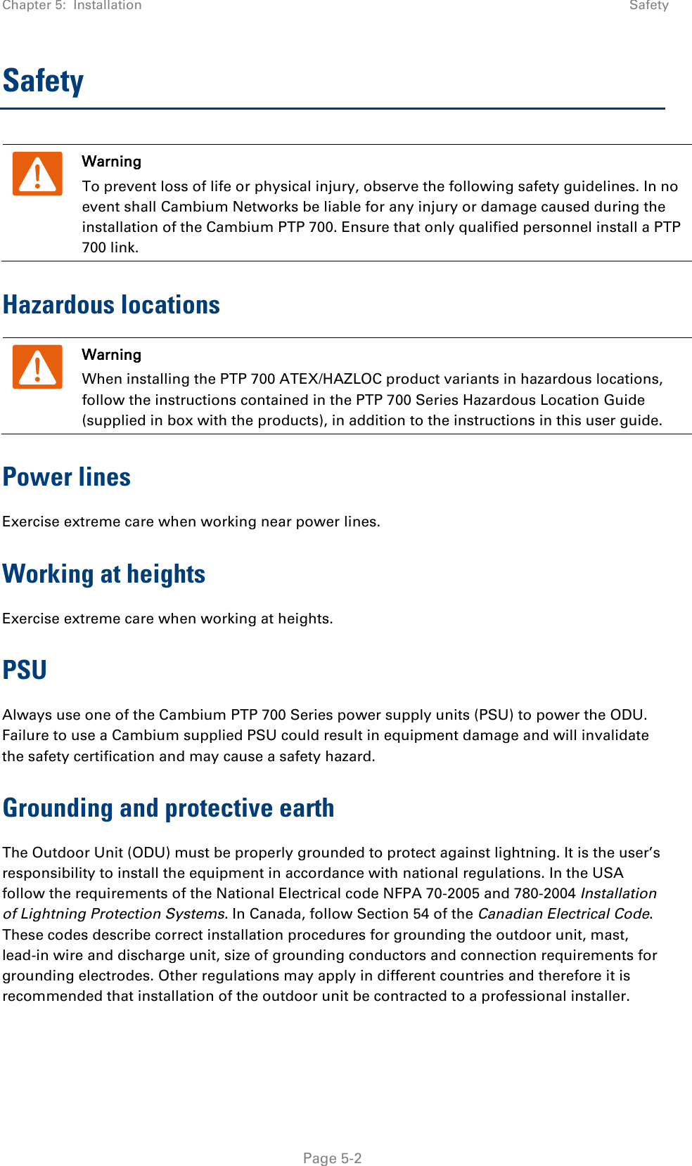 Chapter 5:  Installation  Safety  Safety  Warning To prevent loss of life or physical injury, observe the following safety guidelines. In no event shall Cambium Networks be liable for any injury or damage caused during the installation of the Cambium PTP 700. Ensure that only qualified personnel install a PTP 700 link. Hazardous locations  Warning When installing the PTP 700 ATEX/HAZLOC product variants in hazardous locations, follow the instructions contained in the PTP 700 Series Hazardous Location Guide (supplied in box with the products), in addition to the instructions in this user guide. Power lines Exercise extreme care when working near power lines. Working at heights Exercise extreme care when working at heights. PSU Always use one of the Cambium PTP 700 Series power supply units (PSU) to power the ODU. Failure to use a Cambium supplied PSU could result in equipment damage and will invalidate the safety certification and may cause a safety hazard. Grounding and protective earth The Outdoor Unit (ODU) must be properly grounded to protect against lightning. It is the user’s responsibility to install the equipment in accordance with national regulations. In the USA follow the requirements of the National Electrical code NFPA 70-2005 and 780-2004 Installation of Lightning Protection Systems. In Canada, follow Section 54 of the Canadian Electrical Code. These codes describe correct installation procedures for grounding the outdoor unit, mast, lead-in wire and discharge unit, size of grounding conductors and connection requirements for grounding electrodes. Other regulations may apply in different countries and therefore it is recommended that installation of the outdoor unit be contracted to a professional installer.  Page 5-2 