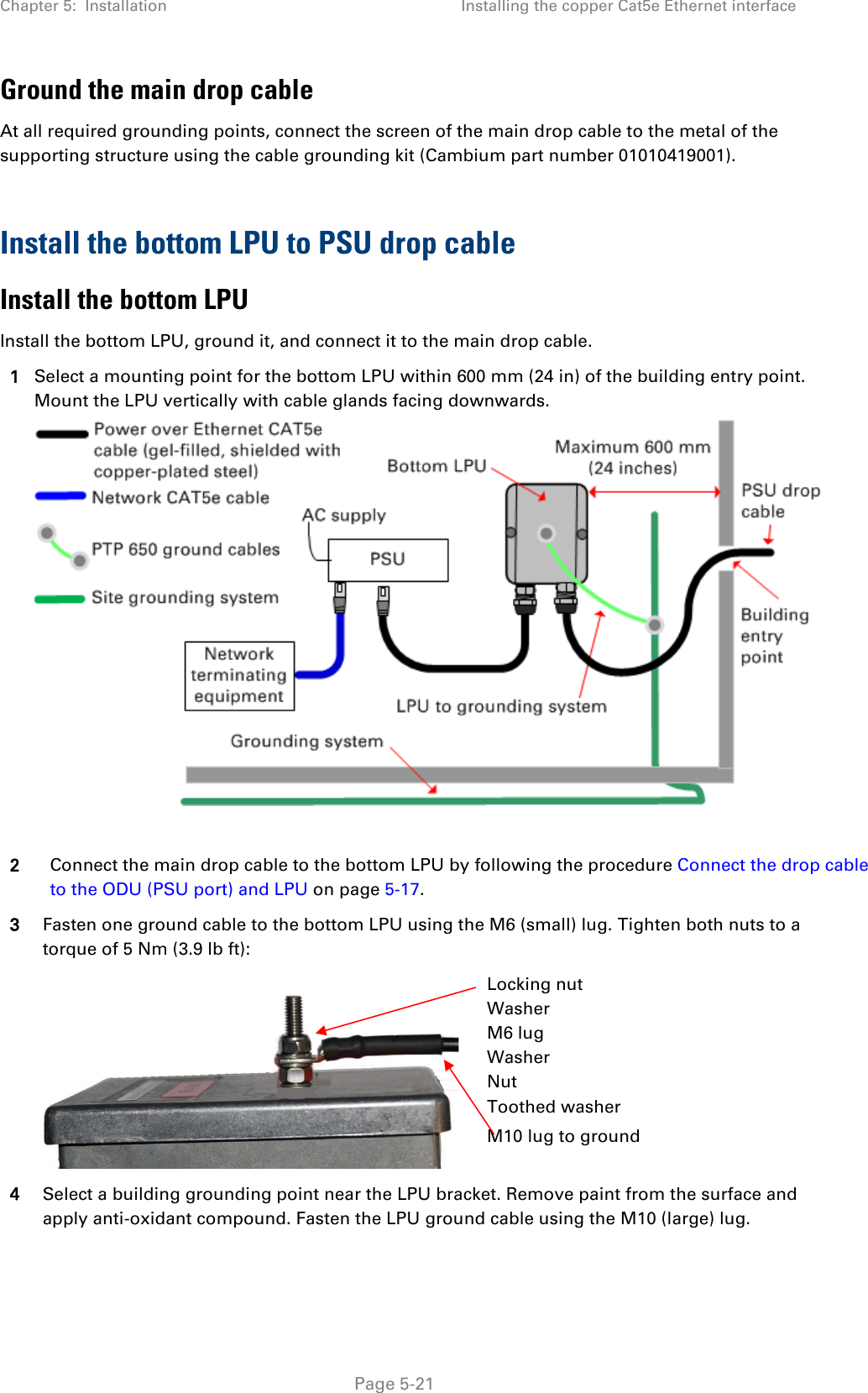 Chapter 5:  Installation Installing the copper Cat5e Ethernet interface  Ground the main drop cable At all required grounding points, connect the screen of the main drop cable to the metal of the supporting structure using the cable grounding kit (Cambium part number 01010419001).  Install the bottom LPU to PSU drop cable Install the bottom LPU Install the bottom LPU, ground it, and connect it to the main drop cable. 1 Select a mounting point for the bottom LPU within 600 mm (24 in) of the building entry point. Mount the LPU vertically with cable glands facing downwards.   2 Connect the main drop cable to the bottom LPU by following the procedure Connect the drop cable to the ODU (PSU port) and LPU on page 5-17. 3 Fasten one ground cable to the bottom LPU using the M6 (small) lug. Tighten both nuts to a torque of 5 Nm (3.9 lb ft):   Locking nut Washer M6 lug Washer Nut Toothed washer M10 lug to ground 4 Select a building grounding point near the LPU bracket. Remove paint from the surface and apply anti-oxidant compound. Fasten the LPU ground cable using the M10 (large) lug.   Page 5-21 