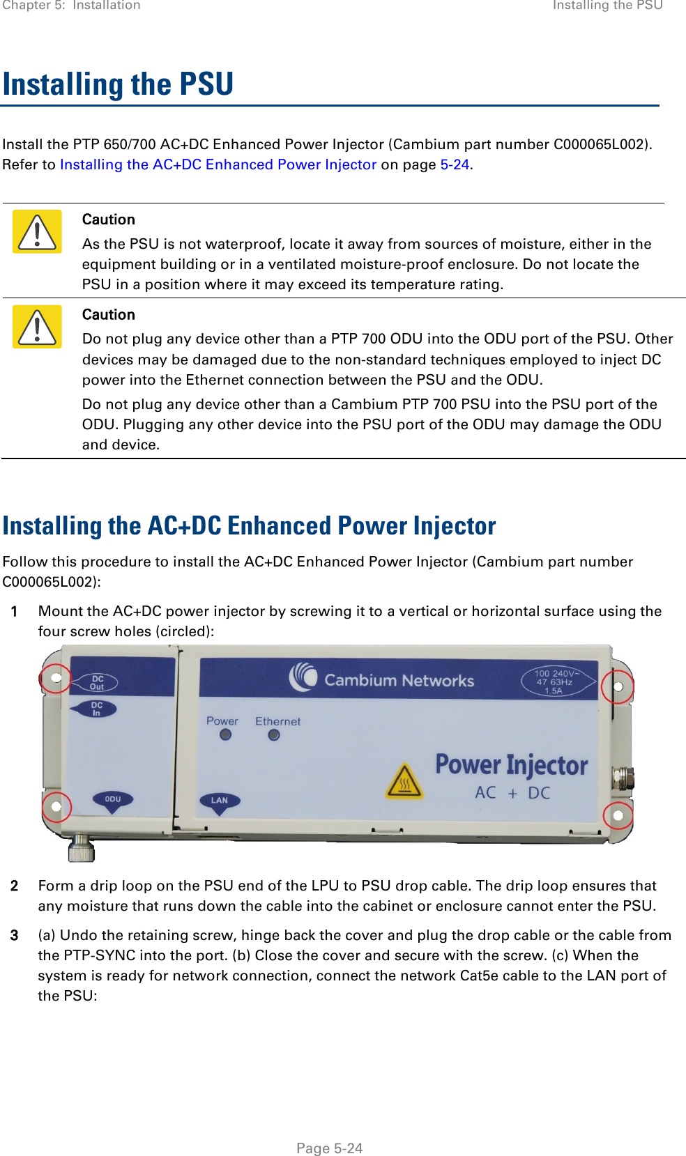 Chapter 5:  Installation Installing the PSU  Installing the PSU Install the PTP 650/700 AC+DC Enhanced Power Injector (Cambium part number C000065L002). Refer to Installing the AC+DC Enhanced Power Injector on page 5-24.   Caution As the PSU is not waterproof, locate it away from sources of moisture, either in the equipment building or in a ventilated moisture-proof enclosure. Do not locate the PSU in a position where it may exceed its temperature rating.  Caution Do not plug any device other than a PTP 700 ODU into the ODU port of the PSU. Other devices may be damaged due to the non-standard techniques employed to inject DC power into the Ethernet connection between the PSU and the ODU. Do not plug any device other than a Cambium PTP 700 PSU into the PSU port of the ODU. Plugging any other device into the PSU port of the ODU may damage the ODU and device.  Installing the AC+DC Enhanced Power Injector Follow this procedure to install the AC+DC Enhanced Power Injector (Cambium part number C000065L002):  1 Mount the AC+DC power injector by screwing it to a vertical or horizontal surface using the four screw holes (circled):  2 Form a drip loop on the PSU end of the LPU to PSU drop cable. The drip loop ensures that any moisture that runs down the cable into the cabinet or enclosure cannot enter the PSU. 3 (a) Undo the retaining screw, hinge back the cover and plug the drop cable or the cable from the PTP-SYNC into the port. (b) Close the cover and secure with the screw. (c) When the system is ready for network connection, connect the network Cat5e cable to the LAN port of the PSU:  Page 5-24 