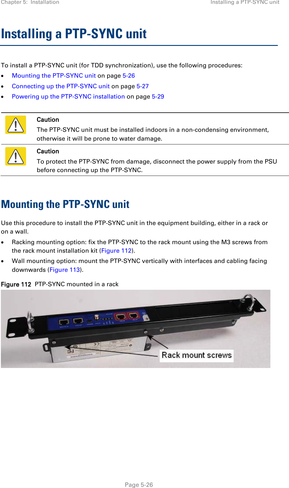 Chapter 5:  Installation Installing a PTP-SYNC unit  Installing a PTP-SYNC unit To install a PTP-SYNC unit (for TDD synchronization), use the following procedures: • Mounting the PTP-SYNC unit on page 5-26 • Connecting up the PTP-SYNC unit on page 5-27 • Powering up the PTP-SYNC installation on page 5-29   Caution The PTP-SYNC unit must be installed indoors in a non-condensing environment, otherwise it will be prone to water damage.  Caution To protect the PTP-SYNC from damage, disconnect the power supply from the PSU before connecting up the PTP-SYNC.  Mounting the PTP-SYNC unit Use this procedure to install the PTP-SYNC unit in the equipment building, either in a rack or on a wall. • Racking mounting option: fix the PTP-SYNC to the rack mount using the M3 screws from the rack mount installation kit (Figure 112). • Wall mounting option: mount the PTP-SYNC vertically with interfaces and cabling facing downwards (Figure 113). Figure 112  PTP-SYNC mounted in a rack    Page 5-26 