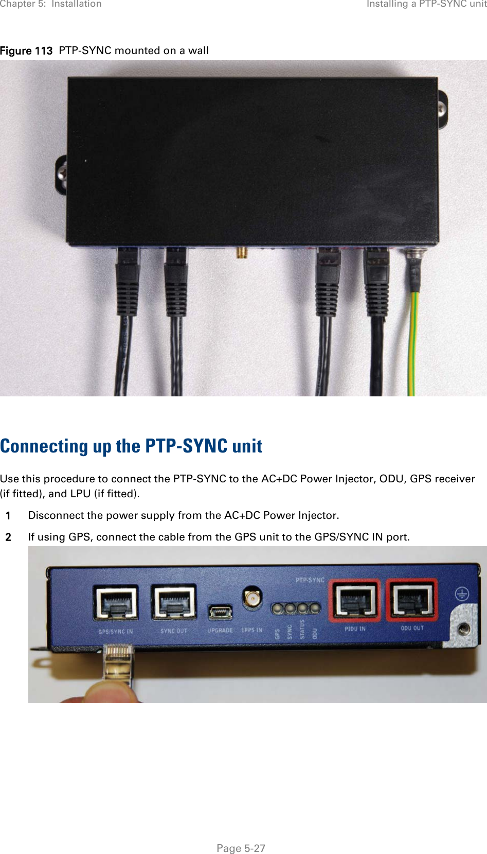 Chapter 5:  Installation Installing a PTP-SYNC unit  Figure 113  PTP-SYNC mounted on a wall   Connecting up the PTP-SYNC unit Use this procedure to connect the PTP-SYNC to the AC+DC Power Injector, ODU, GPS receiver (if fitted), and LPU (if fitted). 1 Disconnect the power supply from the AC+DC Power Injector. 2 If using GPS, connect the cable from the GPS unit to the GPS/SYNC IN port.   Page 5-27 