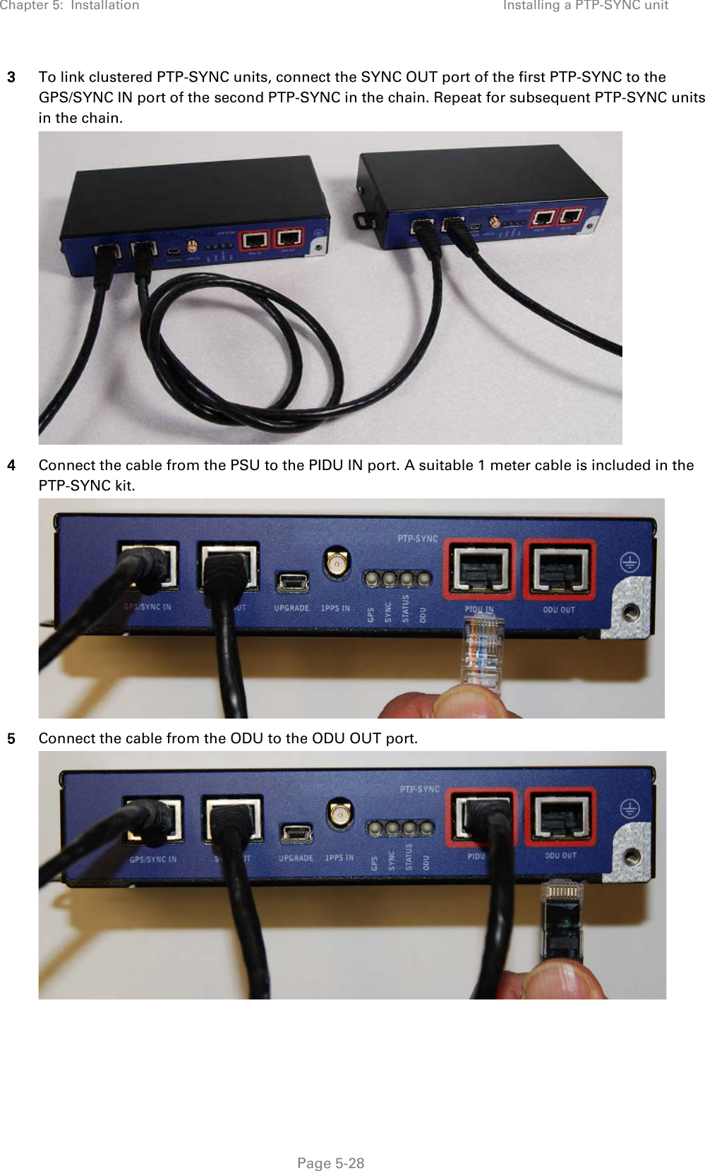 Chapter 5:  Installation Installing a PTP-SYNC unit  3 To link clustered PTP-SYNC units, connect the SYNC OUT port of the first PTP-SYNC to the GPS/SYNC IN port of the second PTP-SYNC in the chain. Repeat for subsequent PTP-SYNC units in the chain.  4 Connect the cable from the PSU to the PIDU IN port. A suitable 1 meter cable is included in the PTP-SYNC kit.  5 Connect the cable from the ODU to the ODU OUT port.   Page 5-28 