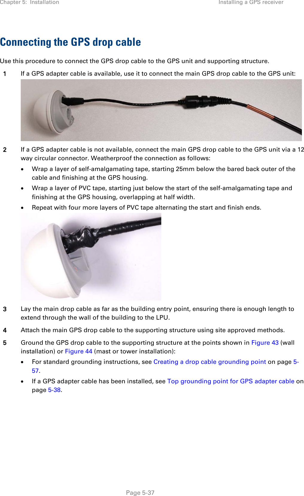 Chapter 5:  Installation Installing a GPS receiver  Connecting the GPS drop cable Use this procedure to connect the GPS drop cable to the GPS unit and supporting structure. 1 If a GPS adapter cable is available, use it to connect the main GPS drop cable to the GPS unit:  2 If a GPS adapter cable is not available, connect the main GPS drop cable to the GPS unit via a 12 way circular connector. Weatherproof the connection as follows: • Wrap a layer of self-amalgamating tape, starting 25mm below the bared back outer of the cable and finishing at the GPS housing. • Wrap a layer of PVC tape, starting just below the start of the self-amalgamating tape and finishing at the GPS housing, overlapping at half width. • Repeat with four more layers of PVC tape alternating the start and finish ends.  3 Lay the main drop cable as far as the building entry point, ensuring there is enough length to extend through the wall of the building to the LPU. 4 Attach the main GPS drop cable to the supporting structure using site approved methods. 5 Ground the GPS drop cable to the supporting structure at the points shown in Figure 43 (wall installation) or Figure 44 (mast or tower installation): • For standard grounding instructions, see Creating a drop cable grounding point on page 5-57. • If a GPS adapter cable has been installed, see Top grounding point for GPS adapter cable on page 5-38.   Page 5-37 