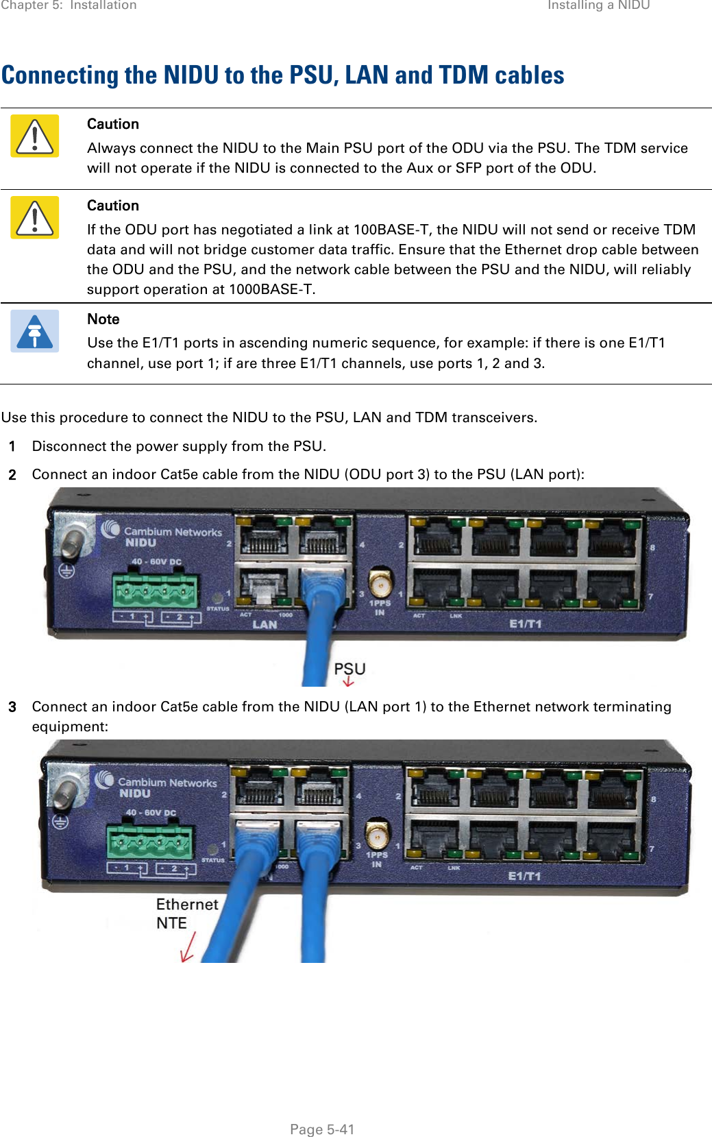 Chapter 5:  Installation Installing a NIDU  Connecting the NIDU to the PSU, LAN and TDM cables  Caution Always connect the NIDU to the Main PSU port of the ODU via the PSU. The TDM service will not operate if the NIDU is connected to the Aux or SFP port of the ODU.  Caution If the ODU port has negotiated a link at 100BASE-T, the NIDU will not send or receive TDM data and will not bridge customer data traffic. Ensure that the Ethernet drop cable between the ODU and the PSU, and the network cable between the PSU and the NIDU, will reliably support operation at 1000BASE-T.  Note Use the E1/T1 ports in ascending numeric sequence, for example: if there is one E1/T1 channel, use port 1; if are three E1/T1 channels, use ports 1, 2 and 3.  Use this procedure to connect the NIDU to the PSU, LAN and TDM transceivers. 1 Disconnect the power supply from the PSU. 2 Connect an indoor Cat5e cable from the NIDU (ODU port 3) to the PSU (LAN port):  3 Connect an indoor Cat5e cable from the NIDU (LAN port 1) to the Ethernet network terminating equipment:   Page 5-41 