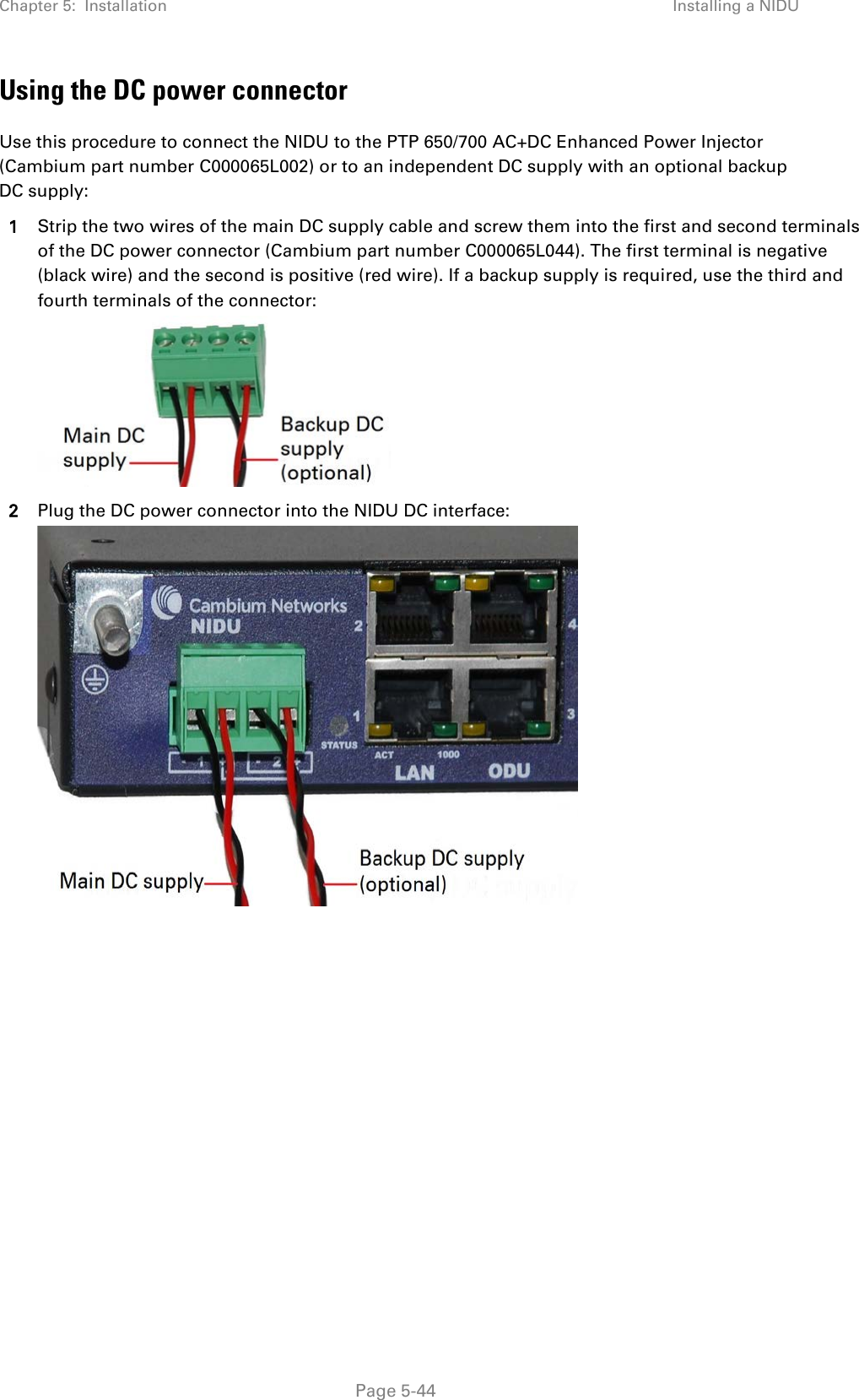 Chapter 5:  Installation Installing a NIDU  Using the DC power connector Use this procedure to connect the NIDU to the PTP 650/700 AC+DC Enhanced Power Injector (Cambium part number C000065L002) or to an independent DC supply with an optional backup DC supply: 1 Strip the two wires of the main DC supply cable and screw them into the first and second terminals of the DC power connector (Cambium part number C000065L044). The first terminal is negative (black wire) and the second is positive (red wire). If a backup supply is required, use the third and fourth terminals of the connector:  2 Plug the DC power connector into the NIDU DC interface:   Page 5-44 
