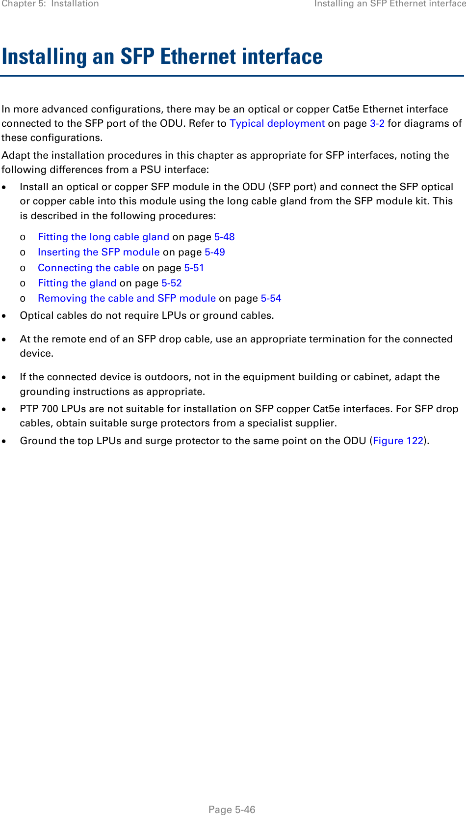 Chapter 5:  Installation Installing an SFP Ethernet interface  Installing an SFP Ethernet interface In more advanced configurations, there may be an optical or copper Cat5e Ethernet interface connected to the SFP port of the ODU. Refer to Typical deployment on page 3-2 for diagrams of these configurations. Adapt the installation procedures in this chapter as appropriate for SFP interfaces, noting the following differences from a PSU interface: • Install an optical or copper SFP module in the ODU (SFP port) and connect the SFP optical or copper cable into this module using the long cable gland from the SFP module kit. This is described in the following procedures: o Fitting the long cable gland on page 5-48 o Inserting the SFP module on page 5-49 o Connecting the cable on page 5-51 o Fitting the gland on page 5-52 o Removing the cable and SFP module on page 5-54 • Optical cables do not require LPUs or ground cables. • At the remote end of an SFP drop cable, use an appropriate termination for the connected device. • If the connected device is outdoors, not in the equipment building or cabinet, adapt the grounding instructions as appropriate. • PTP 700 LPUs are not suitable for installation on SFP copper Cat5e interfaces. For SFP drop cables, obtain suitable surge protectors from a specialist supplier. • Ground the top LPUs and surge protector to the same point on the ODU (Figure 122).     Page 5-46 