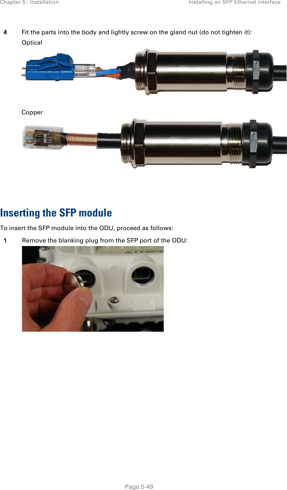 Chapter 5:  Installation Installing an SFP Ethernet interface  4 Fit the parts into the body and lightly screw on the gland nut (do not tighten it): Optical  Copper   Inserting the SFP module To insert the SFP module into the ODU, proceed as follows: 1 Remove the blanking plug from the SFP port of the ODU:       Page 5-49 