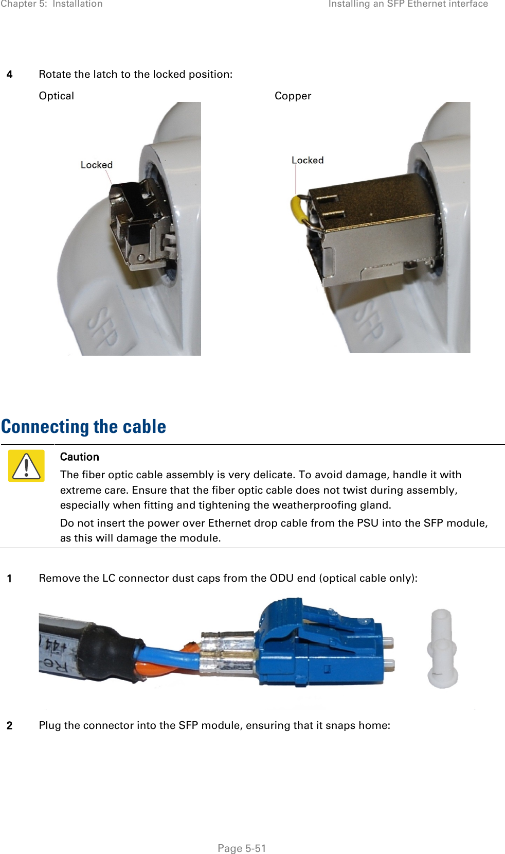 Chapter 5:  Installation Installing an SFP Ethernet interface   4 Rotate the latch to the locked position:  Optical  Copper    Connecting the cable  Caution The fiber optic cable assembly is very delicate. To avoid damage, handle it with extreme care. Ensure that the fiber optic cable does not twist during assembly, especially when fitting and tightening the weatherproofing gland. Do not insert the power over Ethernet drop cable from the PSU into the SFP module, as this will damage the module.  1 Remove the LC connector dust caps from the ODU end (optical cable only):  2 Plug the connector into the SFP module, ensuring that it snaps home:  Page 5-51 