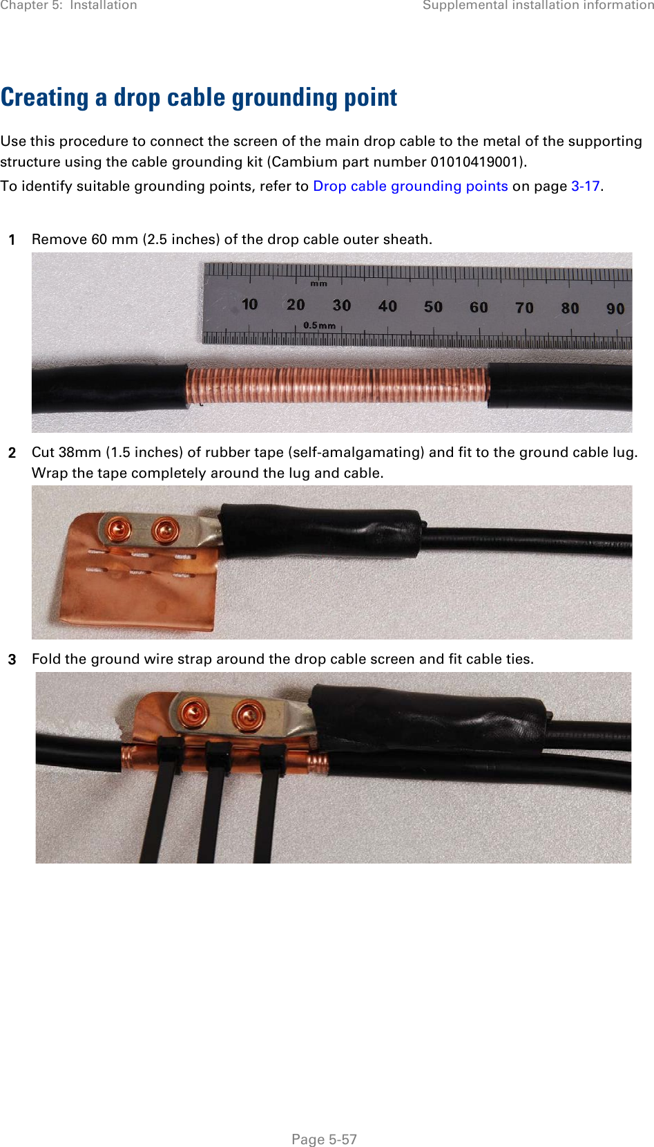 Chapter 5:  Installation Supplemental installation information  Creating a drop cable grounding point Use this procedure to connect the screen of the main drop cable to the metal of the supporting structure using the cable grounding kit (Cambium part number 01010419001). To identify suitable grounding points, refer to Drop cable grounding points on page 3-17.  1 Remove 60 mm (2.5 inches) of the drop cable outer sheath.  2 Cut 38mm (1.5 inches) of rubber tape (self-amalgamating) and fit to the ground cable lug. Wrap the tape completely around the lug and cable.  3 Fold the ground wire strap around the drop cable screen and fit cable ties.    Page 5-57 