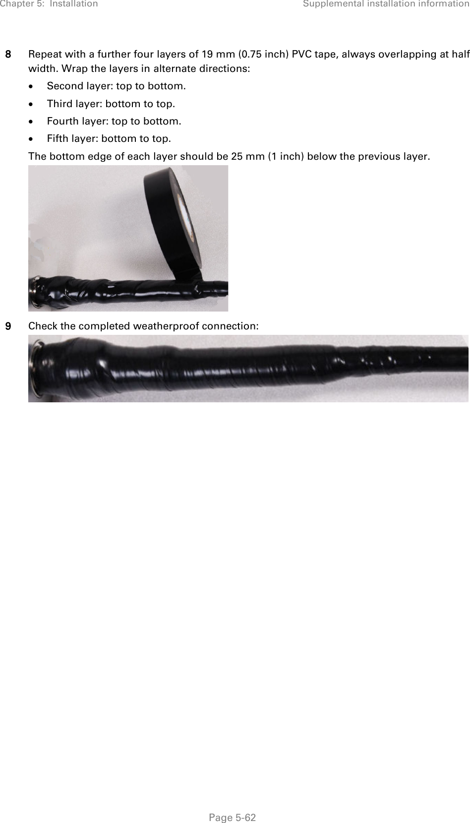 Chapter 5:  Installation Supplemental installation information  8 Repeat with a further four layers of 19 mm (0.75 inch) PVC tape, always overlapping at half width. Wrap the layers in alternate directions: • Second layer: top to bottom. • Third layer: bottom to top. • Fourth layer: top to bottom. • Fifth layer: bottom to top. The bottom edge of each layer should be 25 mm (1 inch) below the previous layer.  9 Check the completed weatherproof connection:        Page 5-62 