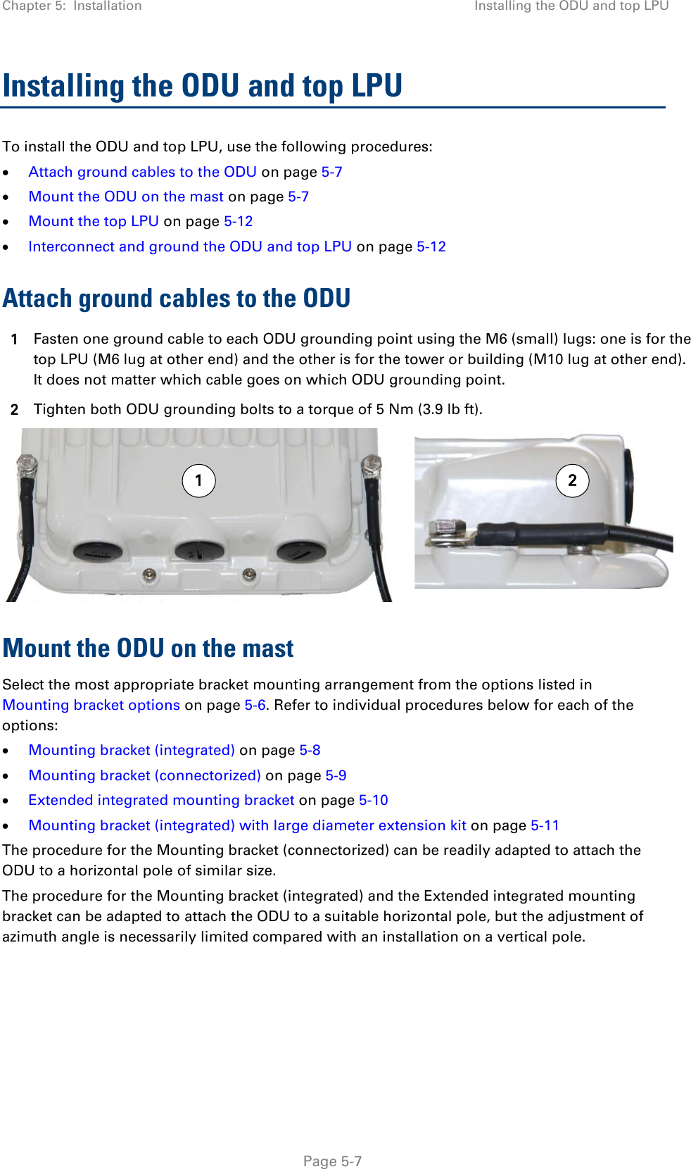 Chapter 5:  Installation Installing the ODU and top LPU  Installing the ODU and top LPU To install the ODU and top LPU, use the following procedures: • Attach ground cables to the ODU on page 5-7 • Mount the ODU on the mast on page 5-7 • Mount the top LPU on page 5-12 • Interconnect and ground the ODU and top LPU on page 5-12 Attach ground cables to the ODU 1 Fasten one ground cable to each ODU grounding point using the M6 (small) lugs: one is for the top LPU (M6 lug at other end) and the other is for the tower or building (M10 lug at other end). It does not matter which cable goes on which ODU grounding point. 2 Tighten both ODU grounding bolts to a torque of 5 Nm (3.9 lb ft).  Mount the ODU on the mast Select the most appropriate bracket mounting arrangement from the options listed in Mounting bracket options on page 5-6. Refer to individual procedures below for each of the options: • Mounting bracket (integrated) on page 5-8 • Mounting bracket (connectorized) on page 5-9 • Extended integrated mounting bracket on page 5-10 • Mounting bracket (integrated) with large diameter extension kit on page 5-11 The procedure for the Mounting bracket (connectorized) can be readily adapted to attach the ODU to a horizontal pole of similar size. The procedure for the Mounting bracket (integrated) and the Extended integrated mounting bracket can be adapted to attach the ODU to a suitable horizontal pole, but the adjustment of azimuth angle is necessarily limited compared with an installation on a vertical pole.    21 Page 5-7 