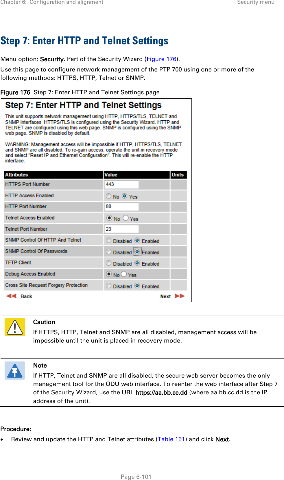Chapter 6:  Configuration and alignment Security menu  Step 7: Enter HTTP and Telnet Settings Menu option: Security. Part of the Security Wizard (Figure 176). Use this page to configure network management of the PTP 700 using one or more of the following methods: HTTPS, HTTP, Telnet or SNMP. Figure 176  Step 7: Enter HTTP and Telnet Settings page    Caution If HTTPS, HTTP, Telnet and SNMP are all disabled, management access will be impossible until the unit is placed in recovery mode.   Note If HTTP, Telnet and SNMP are all disabled, the secure web server becomes the only management tool for the ODU web interface. To reenter the web interface after Step 7 of the Security Wizard, use the URL https://aa.bb.cc.dd (where aa.bb.cc.dd is the IP address of the unit).  Procedure: • Review and update the HTTP and Telnet attributes (Table 151) and click Next.  Page 6-101 