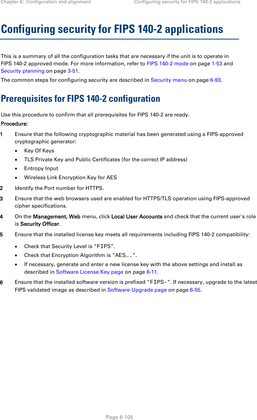 Chapter 6:  Configuration and alignment Configuring security for FIPS 140-2 applications  Configuring security for FIPS 140-2 applications This is a summary of all the configuration tasks that are necessary if the unit is to operate in FIPS 140-2 approved mode. For more information, refer to FIPS 140-2 mode on page 1-53 and Security planning on page 3-51. The common steps for configuring security are described in Security menu on page 6-93. Prerequisites for FIPS 140-2 configuration Use this procedure to confirm that all prerequisites for FIPS 140-2 are ready. Procedure: 1 Ensure that the following cryptographic material has been generated using a FIPS-approved cryptographic generator: • Key Of Keys • TLS Private Key and Public Certificates (for the correct IP address) • Entropy Input • Wireless Link Encryption Key for AES 2 Identify the Port number for HTTPS. 3 Ensure that the web browsers used are enabled for HTTPS/TLS operation using FIPS-approved cipher specifications. 4 On the Management, Web menu, click Local User Accounts and check that the current user&apos;s role is Security Officer. 5 Ensure that the installed license key meets all requirements including FIPS 140-2 compatibility: • Check that Security Level is “FIPS”. • Check that Encryption Algorithm is “AES….”. • If necessary, generate and enter a new license key with the above settings and install as described in Software License Key page on page 6-11. 6 Ensure that the installed software version is prefixed “FIPS-”. If necessary, upgrade to the latest FIPS validated image as described in Software Upgrade page on page 6-55.  Page 6-105 