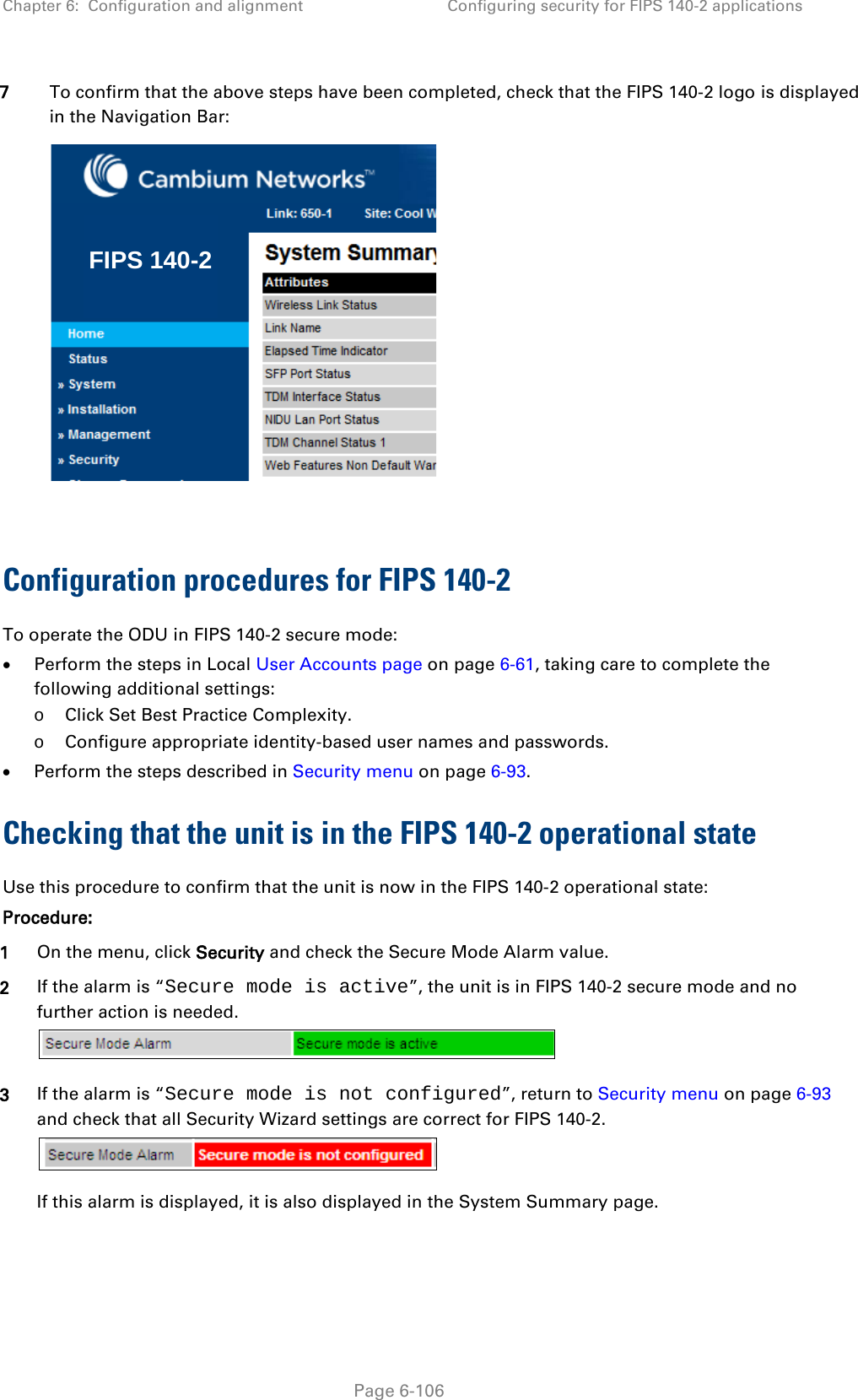 Chapter 6:  Configuration and alignment Configuring security for FIPS 140-2 applications  7 To confirm that the above steps have been completed, check that the FIPS 140-2 logo is displayed in the Navigation Bar:   Configuration procedures for FIPS 140-2 To operate the ODU in FIPS 140-2 secure mode: • Perform the steps in Local User Accounts page on page 6-61, taking care to complete the following additional settings: o Click Set Best Practice Complexity. o Configure appropriate identity-based user names and passwords. • Perform the steps described in Security menu on page 6-93. Checking that the unit is in the FIPS 140-2 operational state Use this procedure to confirm that the unit is now in the FIPS 140-2 operational state: Procedure: 1 On the menu, click Security and check the Secure Mode Alarm value. 2 If the alarm is “Secure mode is active”, the unit is in FIPS 140-2 secure mode and no further action is needed.  3 If the alarm is “Secure mode is not configured”, return to Security menu on page 6-93 and check that all Security Wizard settings are correct for FIPS 140-2.  If this alarm is displayed, it is also displayed in the System Summary page. FIPS 140-2 Page 6-106 