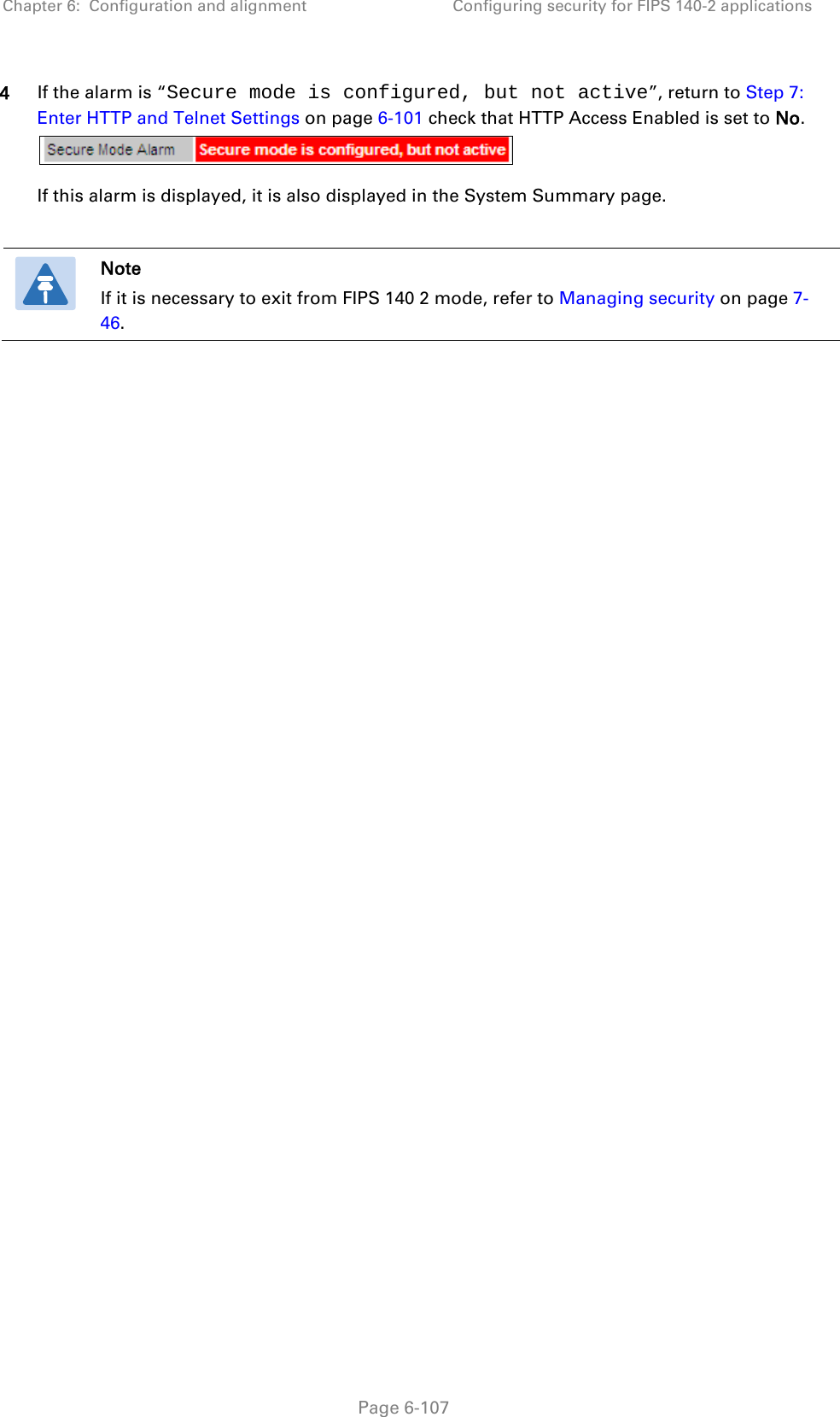 Chapter 6:  Configuration and alignment Configuring security for FIPS 140-2 applications  4 If the alarm is “Secure mode is configured, but not active”, return to Step 7: Enter HTTP and Telnet Settings on page 6-101 check that HTTP Access Enabled is set to No.   If this alarm is displayed, it is also displayed in the System Summary page.   Note If it is necessary to exit from FIPS 140 2 mode, refer to Managing security on page 7-46.   Page 6-107 