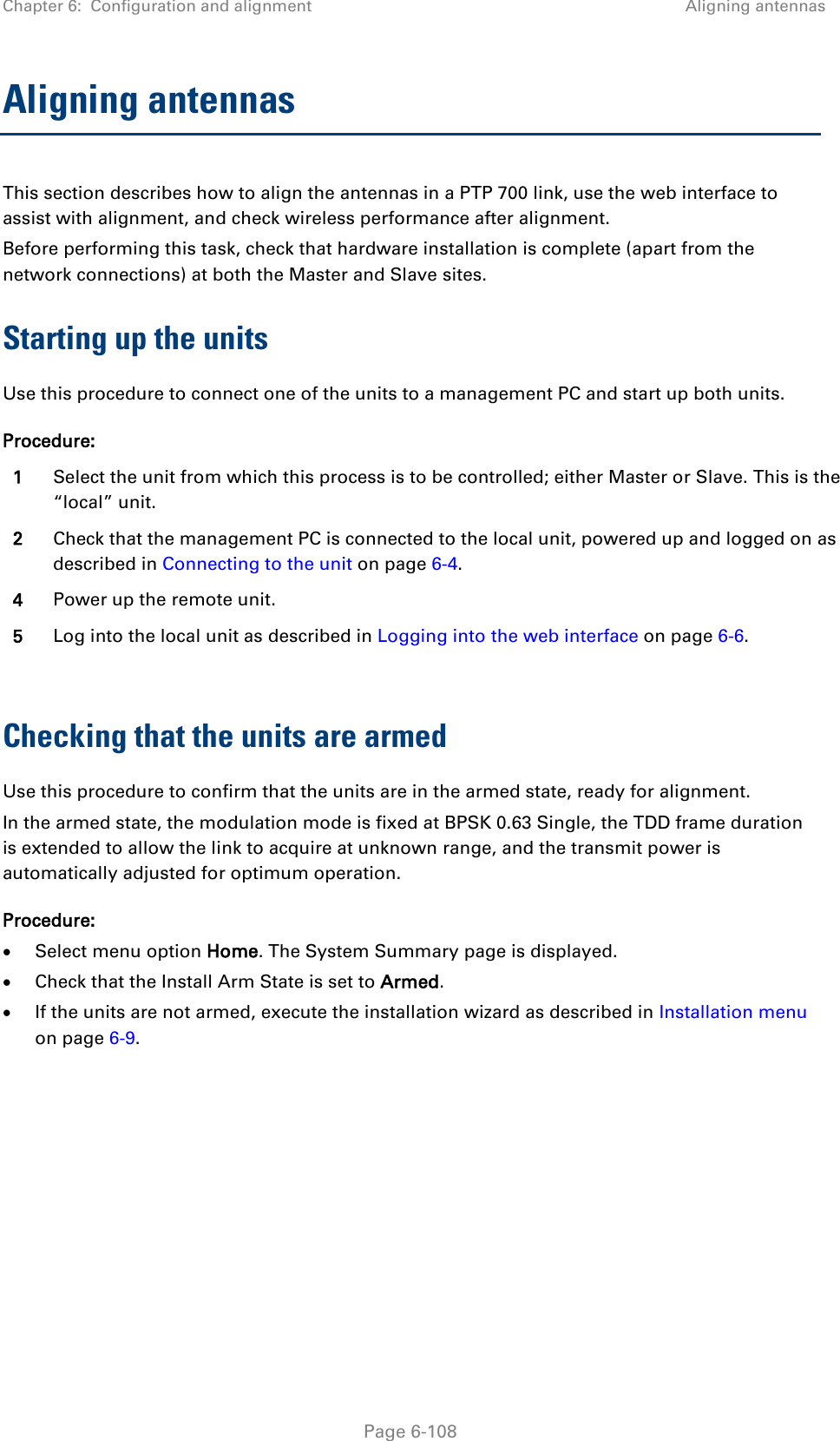Chapter 6:  Configuration and alignment Aligning antennas  Aligning antennas This section describes how to align the antennas in a PTP 700 link, use the web interface to assist with alignment, and check wireless performance after alignment. Before performing this task, check that hardware installation is complete (apart from the network connections) at both the Master and Slave sites. Starting up the units Use this procedure to connect one of the units to a management PC and start up both units. Procedure: 1 Select the unit from which this process is to be controlled; either Master or Slave. This is the “local” unit. 2 Check that the management PC is connected to the local unit, powered up and logged on as described in Connecting to the unit on page 6-4. 4 Power up the remote unit. 5 Log into the local unit as described in Logging into the web interface on page 6-6.  Checking that the units are armed Use this procedure to confirm that the units are in the armed state, ready for alignment. In the armed state, the modulation mode is fixed at BPSK 0.63 Single, the TDD frame duration is extended to allow the link to acquire at unknown range, and the transmit power is automatically adjusted for optimum operation. Procedure: • Select menu option Home. The System Summary page is displayed. • Check that the Install Arm State is set to Armed. • If the units are not armed, execute the installation wizard as described in Installation menu on page 6-9.   Page 6-108 