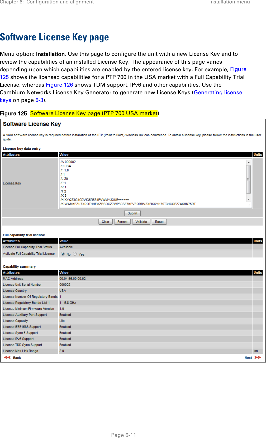 Chapter 6:  Configuration and alignment Installation menu  Software License Key page Menu option: Installation. Use this page to configure the unit with a new License Key and to review the capabilities of an installed License Key. The appearance of this page varies depending upon which capabilities are enabled by the entered license key. For example, Figure 125 shows the licensed capabilities for a PTP 700 in the USA market with a Full Capability Trial License, whereas Figure 126 shows TDM support, IPv6 and other capabilities. Use the Cambium Networks License Key Generator to generate new License Keys (Generating license keys on page 6-3). Figure 125  Software License Key page (PTP 700 USA market)    Page 6-11 