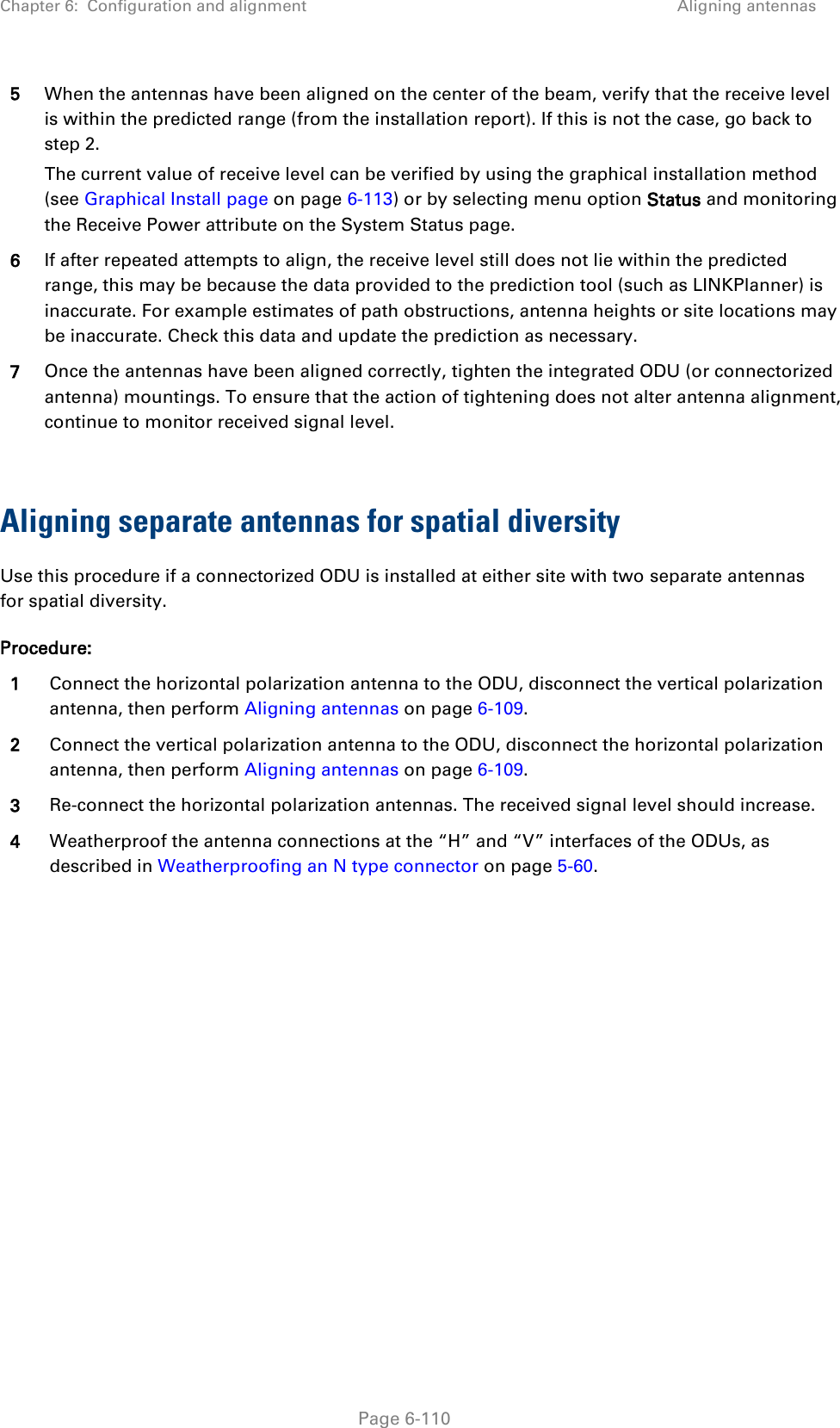 Chapter 6:  Configuration and alignment Aligning antennas  5 When the antennas have been aligned on the center of the beam, verify that the receive level is within the predicted range (from the installation report). If this is not the case, go back to step 2. The current value of receive level can be verified by using the graphical installation method (see Graphical Install page on page 6-113) or by selecting menu option Status and monitoring the Receive Power attribute on the System Status page. 6 If after repeated attempts to align, the receive level still does not lie within the predicted range, this may be because the data provided to the prediction tool (such as LINKPlanner) is inaccurate. For example estimates of path obstructions, antenna heights or site locations may be inaccurate. Check this data and update the prediction as necessary. 7 Once the antennas have been aligned correctly, tighten the integrated ODU (or connectorized antenna) mountings. To ensure that the action of tightening does not alter antenna alignment, continue to monitor received signal level.  Aligning separate antennas for spatial diversity Use this procedure if a connectorized ODU is installed at either site with two separate antennas for spatial diversity. Procedure: 1 Connect the horizontal polarization antenna to the ODU, disconnect the vertical polarization antenna, then perform Aligning antennas on page 6-109. 2 Connect the vertical polarization antenna to the ODU, disconnect the horizontal polarization antenna, then perform Aligning antennas on page 6-109. 3 Re-connect the horizontal polarization antennas. The received signal level should increase. 4 Weatherproof the antenna connections at the “H” and “V” interfaces of the ODUs, as described in Weatherproofing an N type connector on page 5-60.   Page 6-110 