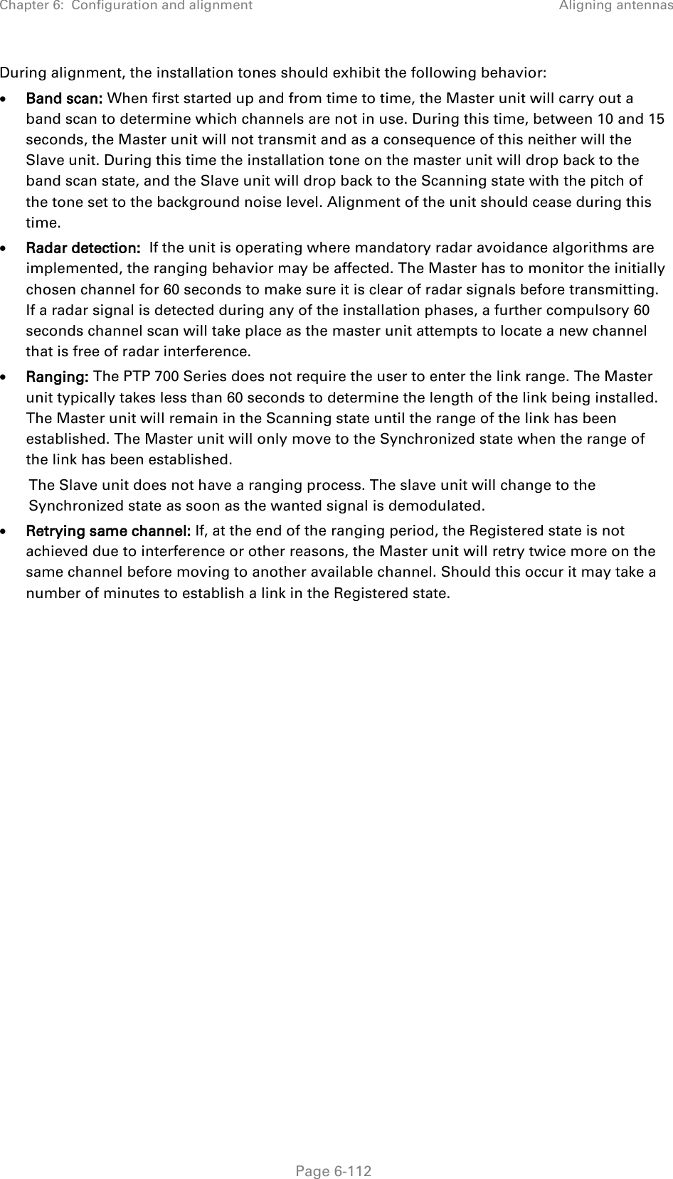 Chapter 6:  Configuration and alignment Aligning antennas  During alignment, the installation tones should exhibit the following behavior:  • Band scan: When first started up and from time to time, the Master unit will carry out a band scan to determine which channels are not in use. During this time, between 10 and 15 seconds, the Master unit will not transmit and as a consequence of this neither will the Slave unit. During this time the installation tone on the master unit will drop back to the band scan state, and the Slave unit will drop back to the Scanning state with the pitch of the tone set to the background noise level. Alignment of the unit should cease during this time. • Radar detection:  If the unit is operating where mandatory radar avoidance algorithms are implemented, the ranging behavior may be affected. The Master has to monitor the initially chosen channel for 60 seconds to make sure it is clear of radar signals before transmitting. If a radar signal is detected during any of the installation phases, a further compulsory 60 seconds channel scan will take place as the master unit attempts to locate a new channel that is free of radar interference. • Ranging: The PTP 700 Series does not require the user to enter the link range. The Master unit typically takes less than 60 seconds to determine the length of the link being installed. The Master unit will remain in the Scanning state until the range of the link has been established. The Master unit will only move to the Synchronized state when the range of the link has been established.  The Slave unit does not have a ranging process. The slave unit will change to the Synchronized state as soon as the wanted signal is demodulated. • Retrying same channel: If, at the end of the ranging period, the Registered state is not achieved due to interference or other reasons, the Master unit will retry twice more on the same channel before moving to another available channel. Should this occur it may take a number of minutes to establish a link in the Registered state.   Page 6-112 