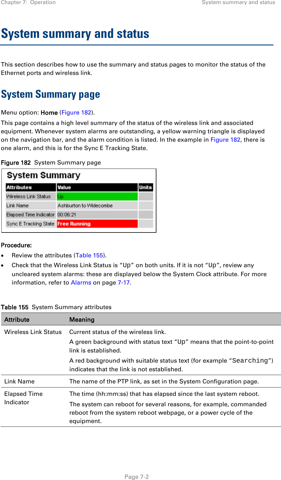 Chapter 7:  Operation System summary and status  System summary and status This section describes how to use the summary and status pages to monitor the status of the Ethernet ports and wireless link. System Summary page Menu option: Home (Figure 182). This page contains a high level summary of the status of the wireless link and associated equipment. Whenever system alarms are outstanding, a yellow warning triangle is displayed on the navigation bar, and the alarm condition is listed. In the example in Figure 182, there is one alarm, and this is for the Sync E Tracking State. Figure 182  System Summary page  Procedure: • Review the attributes (Table 155). • Check that the Wireless Link Status is “Up” on both units. If it is not “Up”, review any uncleared system alarms: these are displayed below the System Clock attribute. For more information, refer to Alarms on page 7-17.  Table 155  System Summary attributes Attribute Meaning Wireless Link Status Current status of the wireless link.  A green background with status text “Up” means that the point-to-point link is established. A red background with suitable status text (for example “Searching”) indicates that the link is not established.  Link Name The name of the PTP link, as set in the System Configuration page.  Elapsed Time Indicator The time (hh:mm:ss) that has elapsed since the last system reboot. The system can reboot for several reasons, for example, commanded reboot from the system reboot webpage, or a power cycle of the equipment.  Page 7-2 