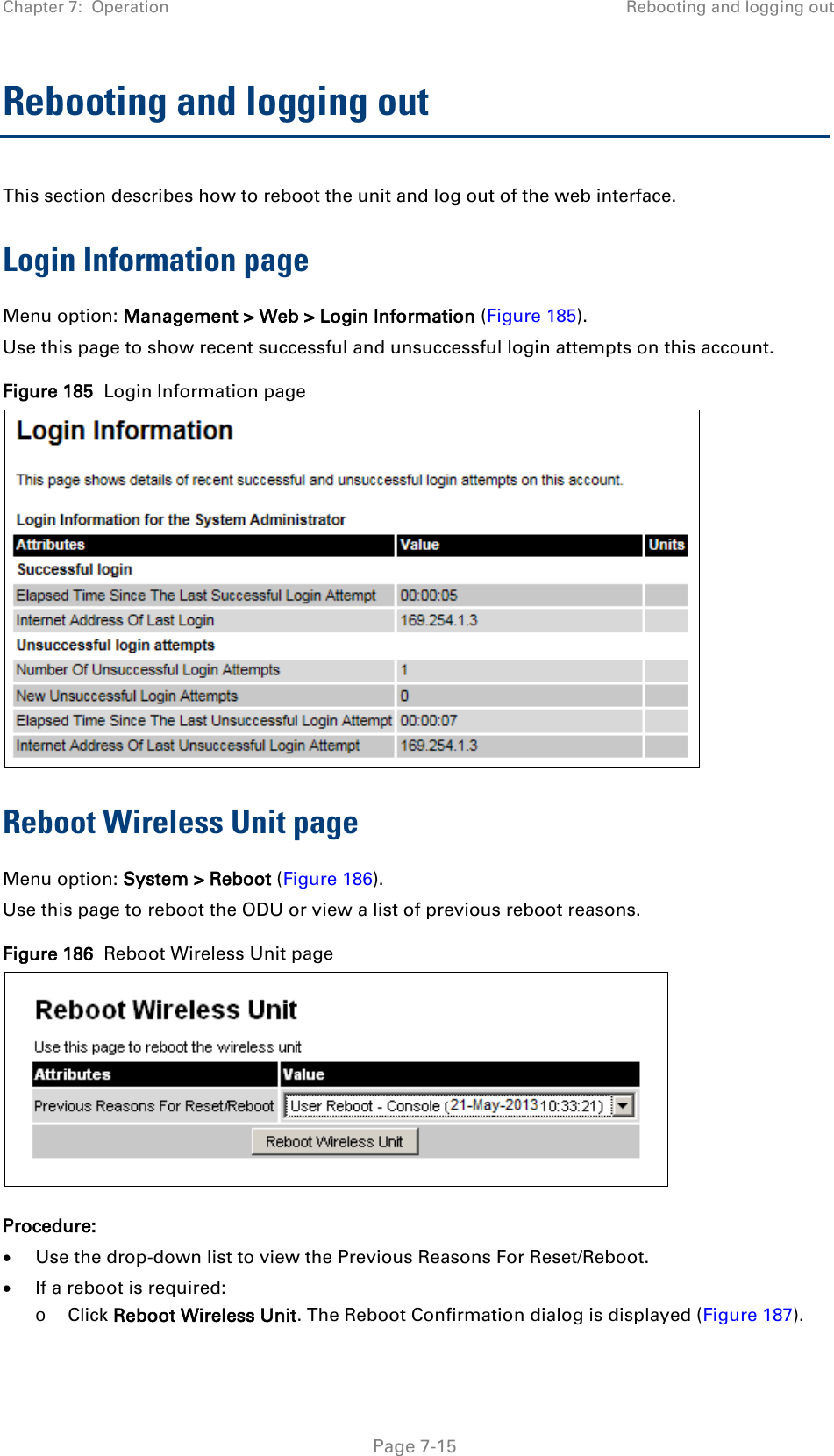Chapter 7:  Operation Rebooting and logging out  Rebooting and logging out This section describes how to reboot the unit and log out of the web interface. Login Information page Menu option: Management &gt; Web &gt; Login Information (Figure 185). Use this page to show recent successful and unsuccessful login attempts on this account. Figure 185  Login Information page  Reboot Wireless Unit page Menu option: System &gt; Reboot (Figure 186). Use this page to reboot the ODU or view a list of previous reboot reasons. Figure 186  Reboot Wireless Unit page  Procedure: • Use the drop-down list to view the Previous Reasons For Reset/Reboot. • If a reboot is required: o Click Reboot Wireless Unit. The Reboot Confirmation dialog is displayed (Figure 187).  Page 7-15 