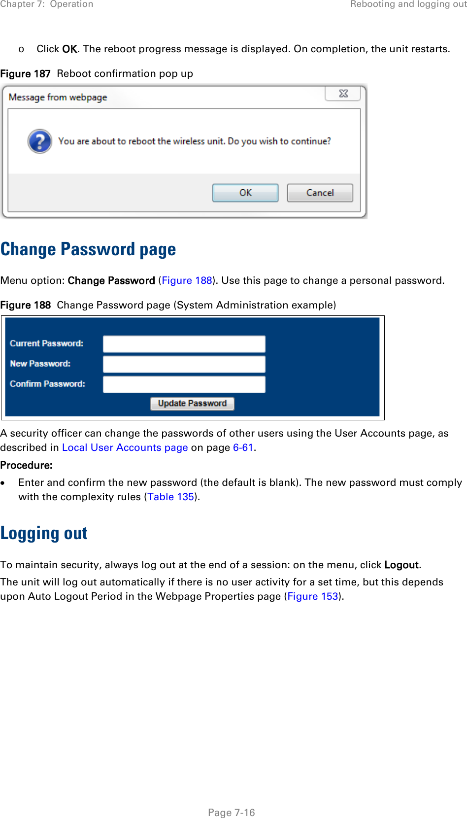 Chapter 7:  Operation Rebooting and logging out  o Click OK. The reboot progress message is displayed. On completion, the unit restarts. Figure 187  Reboot confirmation pop up  Change Password page Menu option: Change Password (Figure 188). Use this page to change a personal password. Figure 188  Change Password page (System Administration example)  A security officer can change the passwords of other users using the User Accounts page, as described in Local User Accounts page on page 6-61. Procedure: • Enter and confirm the new password (the default is blank). The new password must comply with the complexity rules (Table 135). Logging out  To maintain security, always log out at the end of a session: on the menu, click Logout.  The unit will log out automatically if there is no user activity for a set time, but this depends upon Auto Logout Period in the Webpage Properties page (Figure 153).   Page 7-16 