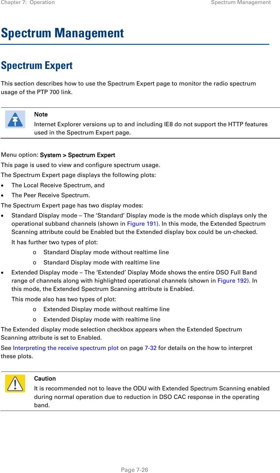 Chapter 7:  Operation Spectrum Management  Spectrum Management Spectrum Expert This section describes how to use the Spectrum Expert page to monitor the radio spectrum usage of the PTP 700 link.   Note Internet Explorer versions up to and including IE8 do not support the HTTP features used in the Spectrum Expert page.  Menu option: System &gt; Spectrum Expert This page is used to view and configure spectrum usage. The Spectrum Expert page displays the following plots: • The Local Receive Spectrum, and • The Peer Receive Spectrum. The Spectrum Expert page has two display modes: • Standard Display mode – The ‘Standard’ Display mode is the mode which displays only the operational subband channels (shown in Figure 191). In this mode, the Extended Spectrum Scanning attribute could be Enabled but the Extended display box could be un-checked. It has further two types of plot:   o Standard Display mode without realtime line o Standard Display mode with realtime line • Extended Display mode – The ‘Extended’ Display Mode shows the entire DSO Full Band range of channels along with highlighted operational channels (shown in Figure 192). In this mode, the Extended Spectrum Scanning attribute is Enabled.  This mode also has two types of plot:   o Extended Display mode without realtime line o Extended Display mode with realtime line  The Extended display mode selection checkbox appears when the Extended Spectrum Scanning attribute is set to Enabled. See Interpreting the receive spectrum plot on page 7-32 for details on the how to interpret these plots.   Caution It is recommended not to leave the ODU with Extended Spectrum Scanning enabled during normal operation due to reduction in DSO CAC response in the operating band.  Page 7-26 