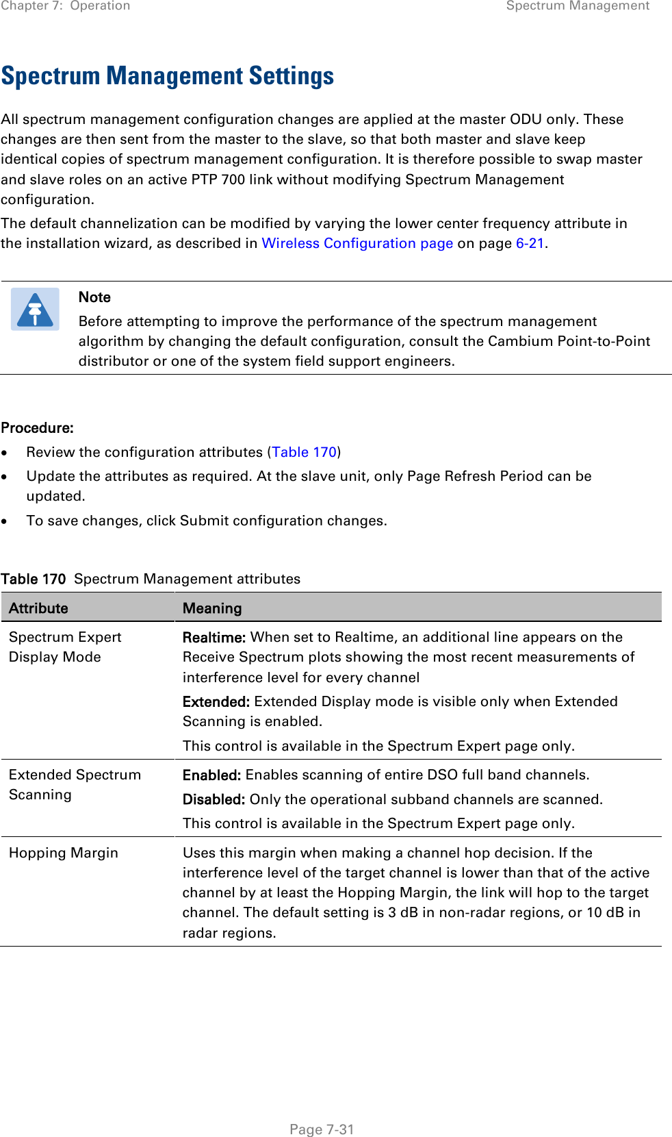 Chapter 7:  Operation Spectrum Management  Spectrum Management Settings All spectrum management configuration changes are applied at the master ODU only. These changes are then sent from the master to the slave, so that both master and slave keep identical copies of spectrum management configuration. It is therefore possible to swap master and slave roles on an active PTP 700 link without modifying Spectrum Management configuration. The default channelization can be modified by varying the lower center frequency attribute in the installation wizard, as described in Wireless Configuration page on page 6-21.    Note Before attempting to improve the performance of the spectrum management algorithm by changing the default configuration, consult the Cambium Point-to-Point distributor or one of the system field support engineers.  Procedure: • Review the configuration attributes (Table 170) • Update the attributes as required. At the slave unit, only Page Refresh Period can be updated. • To save changes, click Submit configuration changes.  Table 170  Spectrum Management attributes Attribute Meaning Spectrum Expert Display Mode Realtime: When set to Realtime, an additional line appears on the Receive Spectrum plots showing the most recent measurements of interference level for every channel Extended: Extended Display mode is visible only when Extended Scanning is enabled. This control is available in the Spectrum Expert page only. Extended Spectrum Scanning Enabled: Enables scanning of entire DSO full band channels. Disabled: Only the operational subband channels are scanned. This control is available in the Spectrum Expert page only. Hopping Margin  Uses this margin when making a channel hop decision. If the interference level of the target channel is lower than that of the active channel by at least the Hopping Margin, the link will hop to the target channel. The default setting is 3 dB in non-radar regions, or 10 dB in radar regions.  Page 7-31 