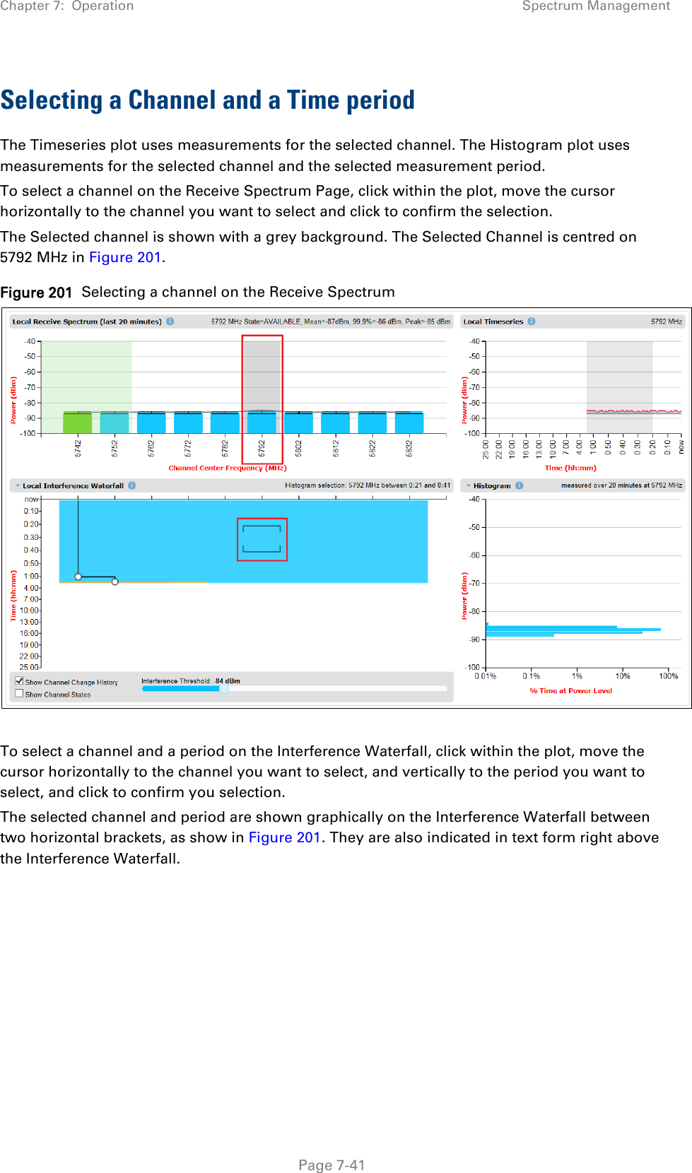 Chapter 7:  Operation Spectrum Management  Selecting a Channel and a Time period The Timeseries plot uses measurements for the selected channel. The Histogram plot uses measurements for the selected channel and the selected measurement period. To select a channel on the Receive Spectrum Page, click within the plot, move the cursor horizontally to the channel you want to select and click to confirm the selection. The Selected channel is shown with a grey background. The Selected Channel is centred on 5792 MHz in Figure 201. Figure 201  Selecting a channel on the Receive Spectrum   To select a channel and a period on the Interference Waterfall, click within the plot, move the cursor horizontally to the channel you want to select, and vertically to the period you want to select, and click to confirm you selection. The selected channel and period are shown graphically on the Interference Waterfall between two horizontal brackets, as show in Figure 201. They are also indicated in text form right above the Interference Waterfall.     Page 7-41 