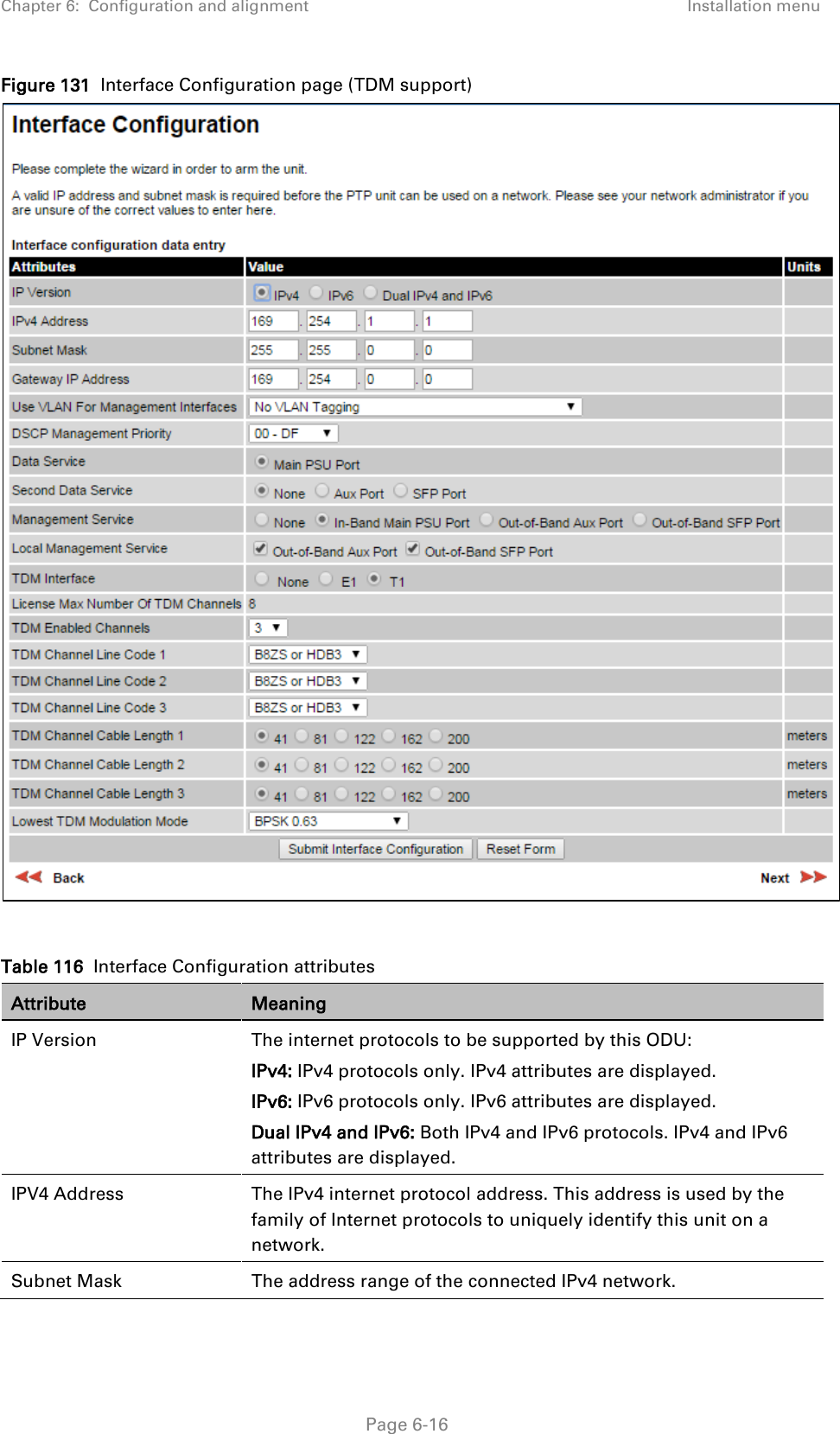 Chapter 6:  Configuration and alignment Installation menu  Figure 131  Interface Configuration page (TDM support)   Table 116  Interface Configuration attributes Attribute Meaning IP Version The internet protocols to be supported by this ODU: IPv4: IPv4 protocols only. IPv4 attributes are displayed. IPv6: IPv6 protocols only. IPv6 attributes are displayed. Dual IPv4 and IPv6: Both IPv4 and IPv6 protocols. IPv4 and IPv6 attributes are displayed. IPV4 Address The IPv4 internet protocol address. This address is used by the family of Internet protocols to uniquely identify this unit on a network. Subnet Mask The address range of the connected IPv4 network.  Page 6-16 