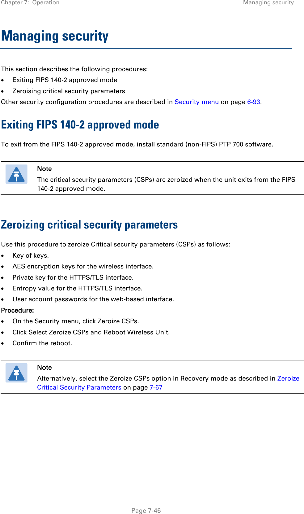 Chapter 7:  Operation Managing security  Managing security This section describes the following procedures: • Exiting FIPS 140-2 approved mode • Zeroising critical security parameters Other security configuration procedures are described in Security menu on page 6-93. Exiting FIPS 140-2 approved mode To exit from the FIPS 140-2 approved mode, install standard (non-FIPS) PTP 700 software.   Note The critical security parameters (CSPs) are zeroized when the unit exits from the FIPS 140-2 approved mode.  Zeroizing critical security parameters Use this procedure to zeroize Critical security parameters (CSPs) as follows: • Key of keys. • AES encryption keys for the wireless interface. • Private key for the HTTPS/TLS interface. • Entropy value for the HTTPS/TLS interface. • User account passwords for the web-based interface. Procedure: • On the Security menu, click Zeroize CSPs. • Click Select Zeroize CSPs and Reboot Wireless Unit. • Confirm the reboot.   Note Alternatively, select the Zeroize CSPs option in Recovery mode as described in Zeroize Critical Security Parameters on page 7-67   Page 7-46 